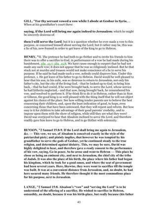 GILL, "For thy servant vowed a vow while I abode at Geshur in Syria,....
When at his grandfather's court there:
saying, if the Lord will bring me again indeed to Jerusalem; which he might
be sincerely desirous of:
then I will serve the Lord; but it is a question whether he ever made a vow to this
purpose, or concerned himself about serving the Lord; but it rather may be, this was
a lie of his, now framed in order to get leave of the king to go to Hebron.
HENRY, "II. The pretence he had both to go thither and to invite his friends to him
there was to offer a sacrifice to God, in performance of a vow he had made during his
banishment, 2Sa_15:7, 2Sa_15:8. We have cause enough to suspect that he had not
made any such vow; it does not appear that he was so religiously inclined. But he that
stuck not at murder and treason would not make conscience of a lie to serve his
purpose. If he said he had made such a vow, nobody could disprove him. Under this
pretence, 1. He got leave of his father to go to Hebron. David would be well pleased to
hear that his son, in his exile, was so desirous to return to Jerusalem, not only his
father's city, but the city of the living God, - that he looked up to God, to bring him
back, - that he had vowed, if he were brought back, to serve the Lord, whose service
he had hitherto neglected, - and that now, being brought back, he remembered his
vow, and resolved to perform it. If he think fit to do it in Hebron, rather than in Sion
or Gibeon, the good king is so well pleased with the thing itself that he will not object
against his choice of the place. See how willing tender parents are to believe the best
concerning their children, and, upon the least indication of good, to hope, even
concerning those that have been untoward, that they will repent and reform. But how
easy is it for children to take advantage of their good parents' credulity, and to
impose upon them with the show of religion, while still they are what they were!
David was overjoyed to hear that Absalom inclined to serve the Lord, and therefore
readily gave him leave to go to Hebron, and to go thither with solemnity.
BENSON, "2 Samuel 15:8-9. If the Lord shall bring me again to Jerusalem,
&c. — This vow, we see, of Absalom is conceived exactly in the style of the
patriarchal piety; and plainly implies, that however he was tempted by his
grandfather to serve the gods of Geshur, yet he continued steady to the true
religion, and determined against idolatry. This, we may be sure, David was
highly delighted to hear, and therefore gave a ready consent to the performance
of his vow, saying, Go in peace. So he arose and went to Hebron — This place he
chose as being an eminent city, and next to Jerusalem, the chief city of the tribe
of Judah. It was also the place of his birth, the place where his father had begun
his kingdom, which he took for a good omen, and where the seat of government
had been several years. Here, likewise, they were wont to sacrifice till the temple
was built. It was at a convenient distance from Jerusalem, and, no doubt, he had
here secured many friends. He therefore thought it the most commodious place
for his purpose, next to Jerusalem.
LANGE, "2 Samuel 15:8. Absalom’s “vow” and “serving the Lord” is to be
understood of the offering of a sacrifice. He wished to sacrifice in Hebron,
ostensibly, no doubt, because it was his birth-place, but really because (his father
43
 