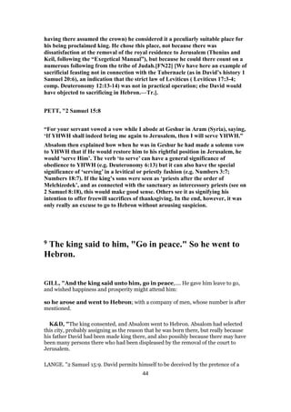 having there assumed the crown) he considered it a peculiarly suitable place for
his being proclaimed king. He chose this place, not because there was
dissatisfaction at the removal of the royal residence to Jerusalem (Thenius and
Keil, following the “Exegetical Manual”), but because he could there count on a
numerous following from the tribe of Judah.[FN22] [We have here an example of
sacrificial feasting not in connection with the Tabernacle (as in David’s history 1
Samuel 20:6), an indication that the strict law of Leviticus ( Leviticus 17:3-4;
comp. Deuteronomy 12:13-14) was not in practical operation; else David would
have objected to sacrificing in Hebron.—Tr.].
PETT, "2 Samuel 15:8
“For your servant vowed a vow while I abode at Geshur in Aram (Syria), saying,
‘If YHWH shall indeed bring me again to Jerusalem, then I will serve YHWH.”
Absalom then explained how when he was in Geshur he had made a solemn vow
to YHWH that if He would restore him to his rightful position in Jerusalem, he
would ‘serve Him’. The verb ‘to serve’ can have a general significance of
obedience to YHWH (e.g. Deuteronomy 6:13) but it can also have the special
significance of ‘serving’ in a levitical or priestly fashion (e.g. Numbers 3:7;
Numbers 18:7). If the king’s sons were seen as ‘priests after the order of
Melchizedek’, and as connected with the sanctuary as intercessory priests (see on
2 Samuel 8:18), this would make good sense. Others see it as signifying his
intention to offer freewill sacrifices of thanksgiving. In the end, however, it was
only really an excuse to go to Hebron without arousing suspicion.
9 The king said to him, "Go in peace." So he went to
Hebron.
GILL, "And the king said unto him, go in peace,.... He gave him leave to go,
and wished happiness and prosperity might attend him:
so he arose and went to Hebron; with a company of men, whose number is after
mentioned.
K&D, "The king consented, and Absalom went to Hebron. Absalom had selected
this city, probably assigning as the reason that he was born there, but really because
his father David had been made king there, and also possibly because there may have
been many persons there who had been displeased by the removal of the court to
Jerusalem.
LANGE. "2 Samuel 15:9. David permits himself to be deceived by the pretence of a
44
 