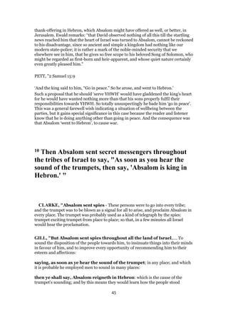 thank-offering in Hebron, which Absalom might have offered as well, or better, in
Jerusalem. Ewald remarks: “that David observed nothing of all this till the startling
news reached him that the heart of Israel was turned to Absalom, cannot be reckoned
to his disadvantage, since so ancient and simple a kingdom had nothing like our
modern state-police; it is rather a mark of the noble-minded security that we
elsewhere see in him, that he gives so free scope to his beloved Song of Solomon, who
might be regarded as first-born and heir-apparent, and whose quiet nature certainly
even greatly pleased him.”
PETT, "2 Samuel 15:9
‘And the king said to him, “Go in peace.” So he arose, and went to Hebron.’
Such a proposal that he should ‘serve YHWH’ would have gladdened the king’s heart
for he would have wanted nothing more than that his sons properly fulfil their
responsibilities towards YHWH. So totally unsuspectingly he bade him ‘go in peace’.
This was a general farewell wish indicating a situation of wellbeing between the
parties, but it gains special significance in this case because the reader and listener
know that he is doing anything other than going in peace. And the consequence was
that Absalom ‘went to Hebron’, to cause war.
10 Then Absalom sent secret messengers throughout
the tribes of Israel to say, "As soon as you hear the
sound of the trumpets, then say, 'Absalom is king in
Hebron.' "
CLARKE, "Absalom sent spies - These persons were to go into every tribe;
and the trumpet was to be blown as a signal for all to arise, and proclaim Absalom in
every place. The trumpet was probably used as a kind of telegraph by the spies:
trumpet exciting trumpet from place to place; so that, in a few minutes all Israel
would hear the proclamation.
GILL, "But Absalom sent spies throughout all the land of Israel,.... To
sound the disposition of the people towards him, to insinuate things into their minds
in favour of him, and to improve every opportunity of recommending him to their
esteem and affections:
saying, as soon as ye hear the sound of the trumpet; in any place; and which
it is probable he employed men to sound in many places:
then ye shall say, Absalom reigneth in Hebron: which is the cause of the
trumpet's sounding; and by this means they would learn how the people stood
45
 
