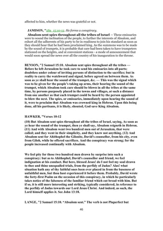 affected to him, whether the news was grateful or not.
JAMISON, "2Sa_15:10-12. He forms a conspiracy.
Absalom sent spies throughout all the tribes of Israel — These emissaries
were to sound the inclination of the people, to further the interests of Absalom, and
exhort all the adherents of his party to be in readiness to join his standard as soon as
they should hear that he had been proclaimed king. As the summons was to be made
by the sound of trumpets, it is probable that care had been taken to have trumpeters
stationed on the heights, and at convenient stations - a mode of announcement that
would soon spread the news over all the country of his inauguration to the throne.
BENSON, "2 Samuel 15:10. Absalom sent spies throughout all the tribes —
Before he left Jerusalem he took care to send his emissaries into all parts;
doubtless under colour of inviting persons of distinction to the sacrifice; but in
reality to carry the watchword and signal, before agreed on between them. As
soon as ye shall hear the sound of the trumpet, &c. — This was the signal which
was to be given for the people’s taking up arms, their hearing the sound of the
trumpet, which Absalom took care should be blown in all the tribes at the same
time, by persons purposely placed in the towns and villages, at such a distance
from one another as that each trumpet could be heard by the person appointed
to blow the next. The spies, or emissaries, immediately upon hearing the sound of
it, were to proclaim that Absalom was crowned king in Hebron. Upon this being
done, all his partisans, it is likely, shouted, God save King Absalom.
HAWKER, "Verses 10-12
(10) But Absalom sent spies throughout all the tribes of Israel, saying, As soon as
ye hear the sound of the trumpet, then ye shall say, Absalom reigneth in Hebron.
(11) And with Absalom went two hundred men out of Jerusalem, that were
called; and they went in their simplicity, and they knew not anything. (12) And
Absalom sent for Ahithophel the Gilonite, David's counsellor, from his city, even
from Giloh, while he offered sacrifices. And the conspiracy was strong; for the
people increased continually with Absalom.
We feel pity for those two hundred men drawn by surprise into such a
conspiracy: but as to Ahithophel, David's counsellor and friend, we feel
indignation at his conduct. But here, blessed Jesus! do I not feel my soul drawn
to thee and thine unequalled trials, from the perfidy of Judas? Alas! what
situation hath any of thy faithful ones been ever placed in from the baseness of
unfaithful men, but thou hast experienced it before them. Probably, David wrote
the forty-first Psalm on the occasion of this conspiracy, in which he particularly
takes notice of the falseness of the familiar friend which eat bread with him. But
if so, it is still more interesting and striking, typically considered, in reference to
the perfidy of Judas towards our Lord Jesus Christ. And indeed, as such, the
Lord himself applies it. See John 13:18.
LANGE, "2 Samuel 15:10. “Absalom sent.” The verb is not Pluperfect but
46
 