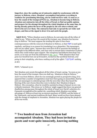 Imperfect, since the sending out of emissaries might be synchronous with the
journey to Hebron, where Absalom’s accomplices had gotten everything in
readiness for proclaiming him king, else he could not have said: As soon as ye
hear the sound of the trumpet,[FN23] say, Absalom is become king in Hebron.
Absalom sent emissaries into all the tribes of Israel, to find out public opinion
and prepare for his attempt throughout the whole kingdom at the same time, he
having already gotten the favor of the people by the arts above-related, and
thrown his net over them. The emissaries had only to spread the net wider and
deeper, and then at the signal to draw it in and catch the people.
K&D 10-11, "When Absalom went to Hebron, he sent spies into all the tribes of
Israel to say, “When ye hear the sound of the trumpet, say, Absalom has become
king in Hebron.” We must suppose the sending the spies to have been
contemporaneous with the removal of Absalom to Hebron, so that ‫ח‬ ַ‫ל‬ ְ‫שׁ‬ ַ‫ו‬ is used quite
regularly, and there is no reason for translating it as a pluperfect. The messengers
sent out are called “spies,” because they were first of all to ascertain the feelings of
the people in the different tribes, and were only to execute their commission in places
where they could reckon upon support. The conspiracy had hitherto been kept very
secret, as we may see from the statement in 2Sa_15:11 : “With Absalom there had
gone two hundred men out of Jerusalem, invited (to the sacrificial festival), and
going in their simplicity, who knew nothing at all of the affair.” (‫ר‬ ָ‫ב‬ ָ ‫ל־‬ ָⅴ ‫ּא‬‫ל‬: nothing
at all.)
PETT, "2 Samuel 15:10
‘But Absalom sent scouts throughout all the tribes of Israel, saying, “As soon as you
hear the sound of the trumpet, then you shall say, ‘Absalom is king in Hebron.’ ”
And it was from Hebron, where he was seemingly greeted as prospective king, (it is
apparent that a number of negotiation must have been going on meanwhile), that he
sent out messengers to selected groups with the news that when they heard the
blowing of the ram’s horns then they were to declare that ‘Absalom is king in
Hebron’. His coronation, when he would be anointed as king (2 Samuel 19:10), was
evidently imminent. This stress on ‘in Hebron’ might suggest that there was general
disaffection among many throughout the whole of Israel over David’s selection of a
Canaanite stronghold as his capital city, something which Absalom was taking
advantage of. Hebron at least was an ancient sanctuary of YHWH, and the home of
the Tabernacle, and ancient traditions die hard. Many would not have been pleased
with the change of emphasis to Jerusalem. Absalom was again playing the people for
all he was worth.
11 Two hundred men from Jerusalem had
accompanied Absalom. They had been invited as
guests and went quite innocently, knowing nothing
47
 