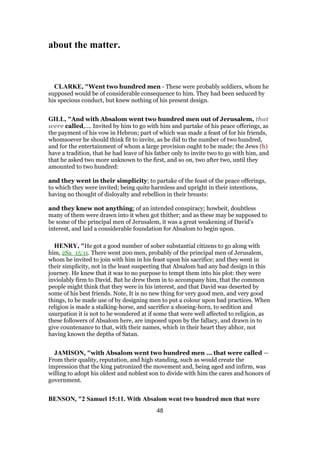 about the matter.
CLARKE, "Went two hundred men - These were probably soldiers, whom he
supposed would be of considerable consequence to him. They had been seduced by
his specious conduct, but knew nothing of his present design.
GILL, "And with Absalom went two hundred men out of Jerusalem, that
were called,.... Invited by him to go with him and partake of his peace offerings, as
the payment of his vow in Hebron; part of which was made a feast of for his friends,
whomsoever he should think fit to invite, as he did to the number of two hundred,
and for the entertainment of whom a large provision ought to be made; the Jews (h)
have a tradition, that he had leave of his father only to invite two to go with him, and
that he asked two more unknown to the first, and so on, two after two, until they
amounted to two hundred:
and they went in their simplicity; to partake of the feast of the peace offerings,
to which they were invited; being quite harmless and upright in their intentions,
having no thought of disloyalty and rebellion in their breasts:
and they knew not anything; of an intended conspiracy; howbeit, doubtless
many of them were drawn into it when got thither; and as these may be supposed to
be some of the principal men of Jerusalem, it was a great weakening of David's
interest, and laid a considerable foundation for Absalom to begin upon.
HENRY, "He got a good number of sober substantial citizens to go along with
him, 2Sa_15:11. There went 200 men, probably of the principal men of Jerusalem,
whom he invited to join with him in his feast upon his sacrifice; and they went in
their simplicity, not in the least suspecting that Absalom had any bad design in this
journey. He knew that it was to no purpose to tempt them into his plot: they were
inviolably firm to David. But he drew them in to accompany him, that the common
people might think that they were in his interest, and that David was deserted by
some of his best friends. Note, It is no new thing for very good men, and very good
things, to be made use of by designing men to put a colour upon bad practices. When
religion is made a stalking-horse, and sacrifice a shoeing-horn, to sedition and
usurpation it is not to be wondered at if some that were well affected to religion, as
these followers of Absalom here, are imposed upon by the fallacy, and drawn in to
give countenance to that, with their names, which in their heart they abhor, not
having known the depths of Satan.
JAMISON, "with Absalom went two hundred men ... that were called —
From their quality, reputation, and high standing, such as would create the
impression that the king patronized the movement and, being aged and infirm, was
willing to adopt his oldest and noblest son to divide with him the cares and honors of
government.
BENSON, "2 Samuel 15:11. With Absalom went two hundred men that were
48
 