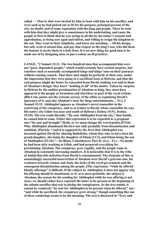 called — That is, that were invited by him to feast with him on his sacrifice, and
were such as he had picked out as fit for his purpose; principal persons of the
city, no doubt, and of some reputation with the king and people. These he took
with him that they might give a countenance to his undertaking, and cause the
people at first to think that he was acting in all this by his father’s consent and
approbation, as being now aged and infirm, and willing to resign the kingdom to
his son. They went in their simplicity, and knew not anything — Of his design,
but only went to attend him, and pay him respect as the king’s son, who did them
the honour to invite them to a holy feast. It is no new thing for good men to be
made use of by designing men, to put a colour on ill practices.
LANGE, "2 Samuel 15:11. The two hundred men that accompanied him were
not “poor, dependent people,” which would certainly have excited surprise, but
courtiers such as ususually accompanied kings and kings’ sons on their journeys
without causing remark. That these men might be perfectly at their ease, under
the impression that they were going to a sacrificial feast at Hebron, and that the
real purpose might the better be concealed from David, nothing was said to them
of Absalom’s design; they knew “nothing at all” of the matter. Taken by surprise
in Hebron by the sudden proclamation of Absalom as king, they must have
appeared to the people at Jerusalem and elsewhere as part of the royal retinue.
[Bib-Com. points out the extreme secrecy of the affair as explaining David’s
ignorance of it, and also Absalom’s taste for large entertainments.—Tr.]. 2
Samuel 15:12. Ahithophel appears as Absalom’s secret counsellor in the
contriving of the conspiracy, and so as traitor to David, whose counsellor he was.
His native city Giloh was near and south of Hebron ( Joshua 15:51; Joshua
15:54). The text reads literally: “He sent Ahithophel from his city,” that Isaiah,
he caused him to come. Either this expression is to be regarded as a pregnant
one=“he sent and brought” (Keil), or we must change the vowel-points.[FN24]
Why Ahithophel abandoned David is not said; probably from dissatisfaction and
ambition. [Patrick: “And it is supposed by the Jews that Ahithophel was
incensed against David for abusing Bathsheba, whom they take to have been his
grand-daughter, she being the daughter of Eliam (11:3), and Eliam being the son
of Ahithophel (23:34).”—So Blunt, Coincidences, Part II. (ix.)—Tr.]—No doubt
he had been slyly working at Giloh, and had prepared everything for
proclaiming Absalom. The conspiracy grew rapidly, and the people came to
Absalom in constantly increasing numbers. It is noticeable that it is in the tribe
of Judah that this defection from David is consummated. The elements of this so
astonishingly successful insurrection of Absalom were David’s grievous sins, his
weakness towards Amnon and Joab, the lacks of the royal government and the
consequent dissatisfaction among the people. [The expression: “while he offered
bloody offerings” is difficult. If the subject be Ahithophel, it does not appear why
his offering should be mentioned; or if, as is more probable, the subject is
Absalom, the reason for his sending for Ahithophel while he was offering is not
clear; we should rather have expected the latter to be present at the beginning of
the solemn sacrifice that was to pledge the conspirators. As the text stands, it
cannot be rendered: “he sent for Ahithophel to be present when he offered,” nor:
“and while he sacrificed, the conspiracy grew strong,” though something like one
of these renderings seems to be the meaning. The text is discussed in “Text, and
49
 