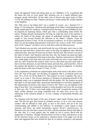 Israel, He appeared "meek and sitting upon an ass" (Matthew 21:5), so perfectly did
He honor the Law in every detail. But Absalom was of a totally different type:
arrogant, proud, self-willed. All the other sons of David rode upon mules (2 Sam.
13:19), but nothing less than "chariots and horses" would satisfy this wicked aspirant
to the kingdom.
The "fifty men to run before him" was a symbol of royalty: see 1 Samuel 8:11; 1
Kings 1:5. In acting thus, Absalom took advantage of his father’s fond attachment and
basely traded upon his weakness. Unauthorized by the king, yet not forbidden by him,
he prepared an imposing retinue, which gave him a commanding status before the
nation. Finding himself unchecked by the king, he made the most of his position to
seduce the hearts of the people. By means of underhand methods, Absalom now
sought to turn toward himself the affection of his father’s subjects. From the
employment of force (2 Sam. 14:30), he resorted to craftiness. As we have said before,
these two are the leading characteristics of the devil: the violence of the "lion" and the
guile of the "serpent," and thus it ever is with those whom he fully possesses.
"And Absalom rose up early, and stood beside the way of the gate: and it was so, that
when any man that had a controversy came to the king for judgment, then Absalom
called unto him, and said, Of what city art thou? And he said, Thy servant is of one of
the tribes of Israel. And Absalom said unto him, See, thy matters are good and right;
but there is no man deputed of the king to hear thee. Absalom said moreover, Oh that I
were made judge in the land, that every man which hath any suit or cause might come
unto me, and I would do him justice! And it was so, that when any man came nigh to
him to do him obeisance, he put forth his hand, and took him, and kissed him. And in
this manner did Absalom to all Israel that came to the king for judgment: so Absalom
stole the hearts of the men of Israel" (2 Sam. 15:2-6).
A few explanatory comments are required upon some of the terms in the above verses.
First, the "way of the gate" was the place of judgment, that is, of judicial assize (see
Gen. 19:1; 23:10, 18; 34:20; Ruth 4:1). "Thy matters" in verse 3 signifies "thy suit or
cause" as in verse 4. The obvious intention of Absalom in stationing himself at this
important center was to ingratiate himself with the people. His "thy matters are good
and right" to all and sundry alike, showed his determination to win them regardless of
the requirements of justice or the claims of mercy. His "there is no one deputed of the
king to hear thee" was a dastardly attempt to create prejudice and lower the sovereign
in their eyes. His "O that I were made judge in the land" revealed the lusting of his
heart; neither pleasure nor pomp contented him—he must have power too. His
embracing of the common people (v. 5) was a display of (pretended) humility and
geniality.
"So Absalom stole the hearts of the men of Israel," upon which Thomas Scott well
said, "He did not gain their hearts by eminent services, or by a wise and virtuous
conduct. But he affected to look great, as heir to the crown, and yet to be very
condescending and affable to his inferiors: he pretended a great regard to their
interests, and threw out artful insinuations against David’s administration; he
flattered every one who had a cause to be tried, with the assurance that he had right on
his side; that, if it went against him, he might be led to accuse David and the
magistrates of injustice. Though Absalom knew not how to obey, and deserves to die
for his atrocious crime, yet he expressed a vehement desire to be judge over all the
land, and suggested that suits should not then be so tedious, expensive, and partially
5
 