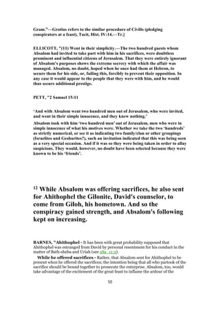 Gram.”—Grotius refers to the similar procedure of Civilis (pledging
conspirators at a feast), Tacit, Hist. IV:14.—Tr.]
ELLICOTT, "(11) Went in their simplicity.—The two hundred guests whom
Absalom had invited to take part with him in his sacrifices, were doubtless
prominent and influential citizens of Jerusalem. That they were entirely ignorant
of Absalom’s purposes shows the extreme secrecy with which the affair was
managed. Absalom, no doubt, hoped when he once had them at Hebron, to
secure them for his side, or, failing this, forcibly to prevent their opposition. In
any case it would appear to the people that they were with him, and he would
thus secure additional prestige.
PETT, "2 Samuel 15:11
‘And with Absalom went two hundred men out of Jerusalem, who were invited,
and went in their simple innocence, and they knew nothing.’
Absalom took with him ‘two hundred men’ out of Jerusalem, men who were in
simple innocence of what his motives were. Whether we take the two ‘hundreds’
as strictly numerical, or see it as indicating two family/clan or other groupings
(Israelites and Geshurites?), such an invitation indicated that this was being seen
as a very special occasion. And if it was so they were being taken in order to allay
suspicions. They would, however, no doubt have been selected because they were
known to be his ‘friends’.
12 While Absalom was offering sacrifices, he also sent
for Ahithophel the Gilonite, David's counselor, to
come from Giloh, his hometown. And so the
conspiracy gained strength, and Absalom's following
kept on increasing.
BARNES, "Ahithophel - It has been with great probability supposed that
Ahithophel was estranged from David by personal resentment for his conduct in the
matter of Bath-sheba and Uriah (see 2Sa_11:3).
While he offered sacrifices - Rather, that Absalom sent for Ahithophel to be
present when he offered the sacrifices; the intention being that all who partook of the
sacrifice should be bound together to prosecute the enterprise. Absalom, too, would
take advantage of the excitement of the great feast to inflame the ardour of the
50
 