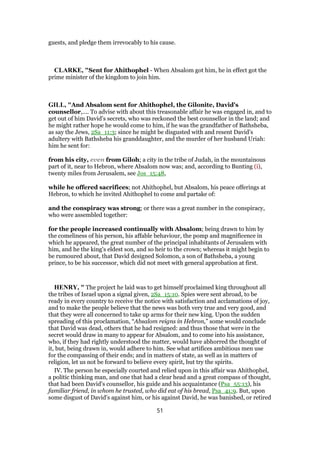 guests, and pledge them irrevocably to his cause.
CLARKE, "Sent for Ahithophel - When Absalom got him, he in effect got the
prime minister of the kingdom to join him.
GILL, "And Absalom sent for Ahithophel, the Gilonite, David's
counsellor,.... To advise with about this treasonable affair he was engaged in, and to
get out of him David's secrets, who was reckoned the best counsellor in the land; and
he might rather hope he would come to him, if he was the grandfather of Bathsheba,
as say the Jews, 2Sa_11:3; since he might be disgusted with and resent David's
adultery with Bathsheba his granddaughter, and the murder of her husband Uriah:
him he sent for:
from his city, even from Giloh; a city in the tribe of Judah, in the mountainous
part of it, near to Hebron, where Absalom now was; and, according to Bunting (i),
twenty miles from Jerusalem, see Jos_15:48,
while he offered sacrifices; not Ahithophel, but Absalom, his peace offerings at
Hebron, to which he invited Ahithophel to come and partake of:
and the conspiracy was strong; or there was a great number in the conspiracy,
who were assembled together:
for the people increased continually with Absalom; being drawn to him by
the comeliness of his person, his affable behaviour, the pomp and magnificence in
which he appeared, the great number of the principal inhabitants of Jerusalem with
him, and he the king's eldest son, and so heir to the crown; whereas it might begin to
be rumoured about, that David designed Solomon, a son of Bathsheba, a young
prince, to be his successor, which did not meet with general approbation at first.
HENRY, " The project he laid was to get himself proclaimed king throughout all
the tribes of Israel upon a signal given, 2Sa_15:10. Spies were sent abroad, to be
ready in every country to receive the notice with satisfaction and acclamations of joy,
and to make the people believe that the news was both very true and very good, and
that they were all concerned to take up arms for their new king. Upon the sudden
spreading of this proclamation, “Absalom reigns in Hebron,” some would conclude
that David was dead, others that he had resigned: and thus those that were in the
secret would draw in many to appear for Absalom, and to come into his assistance,
who, if they had rightly understood the matter, would have abhorred the thought of
it, but, being drawn in, would adhere to him. See what artifices ambitious men use
for the compassing of their ends; and in matters of state, as well as in matters of
religion, let us not be forward to believe every spirit, but try the spirits.
IV. The person he especially courted and relied upon in this affair was Ahithophel,
a politic thinking man, and one that had a clear head and a great compass of thought,
that had been David's counsellor, his guide and his acquaintance (Psa_55:13), his
familiar friend, in whom he trusted, who did eat of his bread, Psa_41:9. But, upon
some disgust of David's against him, or his against David, he was banished, or retired
51
 