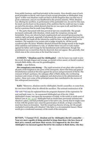 from public business, and lived privately in the country. How should a man of such
good principles as David, and a man of such corrupt principles as Ahithophel, long
agree? A fitter tool Absalom could not find in all the kingdom than one that was so
great a statesman, and yet was disaffected to the present ministry. While Absalom
was offering his sacrifices, in performance of his pretended vow, he sent for this man.
So much was his heart on the projects of his ambition that he could not stay to make
an end of his devotion, which showed what his eye was upon in all, and that it was
but for a pretence that he made long offerings.
V. The party that joined with him proved at last very considerable. The people
increased continually with Absalom, which made the conspiracy strong and
formidable. Every one whom he had complimented and caressed (pronouncing his
matters right and good, especially if afterwards the cause went against him) not only
came himself, but made all the interest he could for him, so that he wanted not for
numbers. The majority is no certain rule to judge of equity by. All the world
wondered after the beast. Whether Absalom formed this design merely in the height
of his ambition and fondness to rule, or whether there was not in it also malice
against his father and revenge for his banishment and confinement, though this
punishment was so much less than he deserved, does not appear. But, generally, that
which aims at the crown aims at the head that wears it.
JAMISON, "Absalom sent for Ahithophel — who he knew was ready to join
the revolt, through disgust and revenge, as Jewish writers assert, at David’s conduct
towards Bath-sheba, who was his granddaughter.
Giloh — near Hebron.
the conspiracy was strong — The rapid accession of one place after another in
all parts of the kingdom to the party of the insurgents, shows that deep and general
dissatisfaction existed at this time against the person and government of David. The
remnant of Saul’s partisans, the unhappy affair of Bath-sheba, the overbearing
insolence and crimes of Joab, negligence and obstruction in the administration of
justice - these were some of the principal causes that contributed to the success of
this widespread insurrection.
K&D, "Moreover, Absalom sent for Ahithophel, David's councillor, to come from
his own town Giloh, when he offered the sacrifices. The unusual construction of ‫ת‬ ֵ‫א‬
‫ח‬ ַ‫ל‬ ְ‫שׁ‬ִ‫י‬ with ‫ּו‬‫ר‬‫י‬ ִ‫ע‬ ֵ‫מ‬ may be explained from the pregnant character of the expression: he
sent and bade come, i.e., he summoned Ahithophel out of his city. Giloh,
Ahithophel's home, was upon the mountains of Judah, to the south or south-west of
Hebron (see at Jos_15:51). Ahithophel had no doubt been previously initiated into
Absalom's plans, and had probably gone to his native city, merely that he might come
to him with the greater ease; since his general place of abode, as king's councillor,
must have been in Jerusalem. “And the conspiracy became strong; for the people
multiplied continually with Absalom” (the latter is a circumstantial clause). These
words give a condensed summary of the result of the enterprise.
BENSON, "2 Samuel 15:12. Absalom sent for Ahithophel, David’s counsellor —
None are more capable of doing mischief to kings than those who have been of
their privy council, and know their secrets. It is supposed by the Jews that
Ahithophel was incensed against David for his conduct to Bath-sheba, who they
52
 