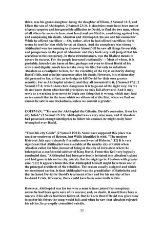 think, was his grand-daughter, being the daughter of Eliam, 2 Samuel 11:3, and
Eliam the son of Ahithophel, 2 Samuel 23:34. It doubtless must have been matter
of great surprise and inexpressible affliction to David, to find the two men, whom
of all others he seems to have most loved and confided in, combining against him,
and compassing his death, Absalom and Ahithophel, his son and his counsellor.
While he offered sacrifices — Or, rather, after he had offered sacrifices: for it
seems he sent for him while he sat at dinner. And the conspiracy was strong —
Ahithophel was too cunning to discover himself till he saw all things favourable
and prosperous on the part of Absalom: and they both very well judged that his
accession to the conspiracy, in those circumstances, was the likeliest means to
ensure its success. For the people increased continually — Most of whom, it is
probable, intended no harm at first, perhaps not even to divest David of his
crown and dignity, much less to take away his life; but only to substitute
Absalom as a coadjutor to him, for the executing of the royal authority during
David’s life, and to be his successor after his death. However, it is evident they
did proceed so far, at last, as to design to kill David for their own greater
security. For so Ahithophel advised, and they all consented to it, 2 Samuel 17:2; 2
Samuel 17:4; which shows how dangerous it is to go out of the right way; for we
do not know down what horrid precipices we may fall afterward. And it may
serve as a warning to us never to begin any thing that is wrong, which may lead
us to commit that in the issue which we abhorred at the first, when we find we
cannot be safe in one wickedness, unless we commit a greater.
COFFMAN, ""He sent for Ahithophel the Gilonite, David's counselor, from his
city Giloh" (2 Samuel 15:12). Ahithophel was a very wise man, and if Absalom
had possessed enough intelligence to follow his counsel, he might easily have
triumphed over David.
"From his city Giloh" (2 Samuel 15:12). Some have supposed this place was
south or southwest of Hebron, but Willis identified it with, "The modern
Khirbert Jala approximately five miles northwest of Hebron."[12] It is very
significant that Ahithophel was available at the nearby city of Giloh when
Absalom called for him, instead of being in the city of Jerusalem where he
belonged as a confidential advisor of King David. From this Keil very logically
concluded that, "Ahithophel had been previously initiated into Absalom's plans
and had gone to his native city, merely that he might go to Absalom with greater
ease."[13] It appears from this that Ahithophel himself might have been one of
the principal architects of the rebellion. The reason usually assigned and which
we mentioned earlier, is that Ahithophel was the grandfather of Bathsheba and
that he hated David for David's treatment of her and for his murder of her
husband Uriah. Of course, there could have been some truth in this.
However, Ahithophel was far too wise a man to have joined the conspiracy
unless he had been quite sure of its success; and, no doubt, it would have been a
success if his advice had been followed. But he knew that if David was given time
to gather his forces the coup would fail; and when he saw that Absalom rejected
his advice, he promptly committed suicide.
53
 