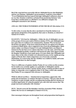 But if the coup had been successful, did not Ahithophel foresee that Bathsheba
and her son Solomon, Ahithophel's great-grandson, would have been killed?
"Even if Bathsheba had been spared (through Ahithophel's influence), there is
no way that Absalom would have refrained from murdering Solomon."[14]
From these considerations we still find it very difficult to imagine why
Ahithophel consented to aid Absalom.
AND ALL THE WORLD WONDERED AFTER THE BEAST (Revelation 13:3)
To this writer, it seems that the above unrelated text from Revelation is an
appropriate designation of the popularity that came to Absalom, as related in 2
Samuel 15:13 below.
ELLICOTT, "(12) Sent for Ahithophel.—Giloh, the city of Ahithophel, was one
of the groups of towns just south of Hebron (Joshua 15:51), and Ahithophel may
have gone there in readiness to be summoned by Absalom. Why he deserted
David does not appear. It has been conjectured that he was aggrieved at David’s
treatment of Bath-sheba, who is supposed to have been his granddaughter. Bath-
sheba’s father was Eliam (2 Samuel 11:3) and Ahithophel had a son Eliam (2
Samuel 23:34), but there is no evidence that these were the same, and if they had
been, Ahithophel probably would have felt honoured rather than aggrieved that
his daughter should have been made queen. It is more likely that Ahithophel and
many others of the tribe of Judah were alienated because, in the rapidly growing
empire of David, their relative importance was of necessity constantly
diminishing. It is noteworthy that the rebellion was cradled in Judah, and seems
to have found there its chief strength.
There is a difference of opinion whether Psalms 41 was written on this occasion;
but its ninth verse certainly applies very pointedly to Ahithophel; and his
conduct, both in his treachery and his suicide, forms a striking parallel to that of
Judas, to whom this verse is applied in John 13:18. Many writers also consider
that Psalms 55 was composed with reference to Ahithophel.
While he offered sacrifices.—Absalom had arranged these, apparently with
pomp and circumstance, to continue through several days. This gave time for the
conspiracy to gain strength, and the accompanying feasting allowed Absalom an
excellent opportunity for using his popular arts, and with such success that “the
people increased continually with Absalom.”
PETT, "David Learns Of The Rebellion And Flees Jerusalem While Absalom
Enlists The Services of Ahithophel (2 Samuel 15:12-31).
Once messengers had gone out throughout Israel, and preparations had begun in
54
 