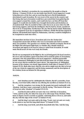 Hebron for Absalom’s coronation (he was anointed by the people as king in
Hebron - 2 Samuel 19:10), it was inevitable that David’s loyal supporters would
bring him news of the fact, and on receiving that news David immediately
determined to quit Jerusalem. He was aware of the unrest in the country and
that being shut up in Jerusalem would have prevented him from gathering his
own support around the country, and would also have cut him off from that
support. It would also inevitably have brought destruction and desolation on
Jerusalem itself. Thus he needed to find a safer haven in an area where he still
had strong support, and from the intelligence that he had he clearly considered
that to be in Transjordan. Furthermore the city that he had in mind, Mahanaim,
was a recognised royal city in opposition to Hebron. (While David had reigned in
Hebron, Ish-bosheth had reigned in Mahanaim). And they would be delighted to
be recognised as such once more.
His immediate decision to leave Jerusalem and cross the Jordan into
Transjordan meant that all those who were in Jerusalem also had to consider
their own positions. The question was whether they should accompany David on
his flight and subsequent fight back, or whether they should remain in
Jerusalem and appear to be loyal to whoever ruled from Jerusalem. It would
make David aware of who were truly his friends.
David was accompanied on his flight by the royal bodyguard, his loyal courtiers,
his wives and concubines (apart from those left to tend his palace in Jerusalem),
and many who also joined him as his loyal supporters. Absalom meanwhile
hastily summoned Ahithophel to join him from his home city of Giloh, because
he was aware that he needed his expert advice. The importance of Ahithophel,
because of his wisdom, was clearly appreciated by both sides (2 Samuel 15:12; 2
Samuel 15:31). Both sides knew that his wise advice might turn the tide in favour
of the one whom he supported, and his being summoned, and the description of
his wisdom, forms an inclusio for this passage.
Analysis.
a And Absalom sent for Ahithophel the Gilonite, David’s counsellor, from
his city, even from Giloh, while he was offering the sacrifices (2 Samuel 15:12 a).
b And the conspiracy was strong, for the people increased continually with
Absalom. And there came a messenger to David, saying, “The hearts of the men
of Israel are after Absalom” (2 Samuel 15:12-13).
c And David said to all his servants who were with him at Jerusalem,
“Arise, and let us flee, for otherwise none of us will escape from Absalom. Make
haste to depart, lest he overtake us quickly, and bring down evil on us, and smite
the city with the edge of the sword” (2 Samuel 15:14).
d And the king’s servants said to the king, “Look, your servants are ready
to do whatever my lord the king shall choose” (2 Samuel 15:15).
e And the king went forth, and all his household after him. And the king
55
 