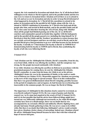 request, the Ark remained in Jerusalem and abode there. In ‘d’ all declared their
willingness to do whatever David required, and in the parallel Zadok and his two
sons were to return to Jerusalem before Absalom arrived there so as to attend to
the Ark and act as seer in Jerusalem and also in order to keep David informed of
what happened in Jerusalem. In ‘e’ David left his concubines to attend to his
palace in Jerusalem and in the parallel he left Zadok, along with the Ark, to
attend to YHWH’s habitation in Jerusalem. In ‘f’ David went forth and all the
people after him, and tarried in Beth-merhak, and in the parallel Zadok and all
the Levites came too him there bearing the Ark of God, along with Abiathar
when all the people had finished passing out of the city. In ‘g’ all David’s
courtiers and commanders passed on beside him, together with his bodyguard,
and in the parallel all the people passed over, including the king himself. In ‘h’
David gives Ittai the Gittite and his ‘brothers’ permission to return because they
are recently arrived foreigners and have no real duty owed to David, and in the
parallel David gives Ittai permission to go over with him because he has declared
his loyalty. Centrally in ‘i’ Ittai declares his loyalty to David ‘as YHWH lives’
demonstrating both his loyalty to YHWH and to David, thus symbolising the
loyalty of all who were following David.
2 Samuel 15:12
‘And Absalom sent for Ahithophel the Gilonite, David’s counsellor, from his city,
even from Giloh, while he was offering the sacrifices. And the conspiracy was
strong, for the people increased continually with Absalom.’
Even while Absalom was offering his sacrifices in Hebron in accordance with his
proclaimed purpose for coming there, he sent for Ahithophel the Gilonite,
David’s counsellor, to come from his home city Giloh to act as his adviser.
Ahithophel's home city was in the mountains of Judah, to the south or south-
west of Hebron (see Joshua 15:51). Meanwhile support for Absalom was growing
as the news of his coup began to spread around. There is in this confirmation
that there was general disillusionment about David’s kingship, possibly because
in his period of complacency and arrogance, he had become too overbearing and
inaccessible to the common people. He was no longer the David of Ziklag.
The importance of Ahithophel in this situation clearly cannot be overstated, as
even David realised (2 Samuel 15:31). He was a man of genius such that his
counsel was ‘as if a man had enquired at the oracle of God’ (2 Samuel 16:23),
and it is in fact possible that had his advice been followed things might have
turned out very differently (although not necessarily so, for while David might
certainly have been at a disadvantage, there was no doubt that he was
accompanied by an extremely efficient and militarily effective fighting force, and
already had many friends gathering to him. He was never a man to be trifled
with). But there is no doubt that following Ahithophel’s advice would certainly
have given Absalom a better chance of succeeding. Indeed once Absalom refused
his advice Ahithophel hung himself because he knew that with that refusal all
hope of success had gone.
57
 