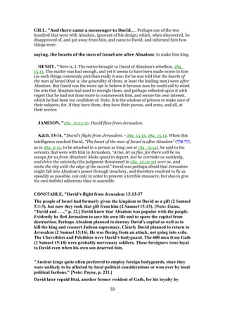 GILL, "And there came a messenger to David,.... Perhaps one of the two
hundred that went with Absalom, ignorant of his design; which, when discovered, he
disapproved of, and got away from him, and came to David, and informed him how
things were:
saying, the hearts of the men of Israel are after Absalom; to make him king.
HENRY, "Here is, I. The notice brought to David of Absalom's rebellion, 2Sa_
15:13. The matter was bad enough, and yet it seems to have been made worse to him
(as such things commonly are) than really it was; for he was told that the hearts of
the men of Israel (that is, the generality of them, at least the leading men) were after
Absalom. But David was the more apt to believe it because now he could call to mind
the arts that Absalom had used to inveigle them, and perhaps reflected upon it with
regret that he had not done more to counterwork him, and secure his own interest,
which he had been too confident of. Note, It is the wisdom of princes to make sure of
their subjects; for, if they have them, they have their purses, and arms, and all, at
their service.
JAMISON, "2Sa_15:13-37. David flees from Jerusalem.
K&D, 13-14, "David's flight from Jerusalem. - 2Sa_15:13, 2Sa_15:14. When this
intelligence reached David, “The heart of the men of Israel is after Absalom” (‫ר‬ ַ‫ה‬ፍ ‫ה‬ָ‫י‬ ָ‫,ה‬
as in 2Sa_2:10, to be attached to a person as king; see at 1Sa_12:14), he said to his
servants that were with him in Jerusalem, “Arise, let us flee, for there will be no
escape for us from Absalom! Make speed to depart, lest he overtake us suddenly,
and drive the calamity (the judgment threatened in 2Sa_12:10-11) over us, and
smite the city with the edge of the sword.” David was perhaps afraid that Jerusalem
might fall into Absalom's power through treachery, and therefore resolved to fly as
speedily as possible, not only in order to prevent a terrible massacre, but also to give
his own faithful adherents time to assemble.
CONSTABLE, "David's flight from Jerusalem 15:13-37
The people of Israel had formerly given the kingdom to David as a gift (2 Samuel
5:1-3), but now they took that gift from him (2 Samuel 15:13). [Note: Gunn,
"David and . . .," p. 22.] David knew that Absalom was popular with the people.
Evidently he fled Jerusalem to save his own life and to spare the capital from
destruction. Perhaps Absalom planned to destroy David's capital as well as to
kill the king and reassert Judean supremacy. Clearly David planned to return to
Jerusalem (2 Samuel 15:16). He was fleeing from an attack, not going into exile.
The Cherethites and Pelethites were David's bodyguard. The 600 men from Gath
(2 Samuel 15:18) were probably mercenary soldiers. These foreigners were loyal
to David even when his own son deserted him.
"Ancient kings quite often preferred to employ foreign bodyguards, since they
were unlikely to be affected by local political considerations or won over by local
political factions." [Note: Payne, p. 231.]
David later repaid Ittai, another former resident of Gath, for his loyalty by
59
 