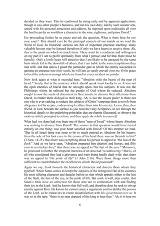 decided as they were. This he confirmed by rising early and by apparent application;
though it was other people’s business, and not his own duty: and by such sinister arts,
united with his personal attractions and address, he imposed upon multitudes all over
the land to prefer so worthless a character to the wise, righteous, and pious David."
Ere proceeding further let us pause and ask the question, What is there here for our
own souls? This should ever be the principal concern of our minds as we read the
Word of God. Its historical sections are full of important practical teaching: many
valuable lessons may be learned therefrom if only we have hearts to receive them. Ah,
that is the point on which so much turns. There must be a readiness and willingness
on my part if I am to profit spiritually from what I peruse; and for that, there must be
humility. Only a lowly heart will perceive that I am likely to be attracted by the same
baits which led to the downfall of others; that I am liable to the same temptations they
met with, and that unless I guard the particular gate at which the enemy succeeded in
gaining an entrance into their souls, he will just as surely prevail over me. O for grace
to heed the solemn warnings which are found in every incident we ponder.
Now look again at what is recorded here. "Absalom stole the hearts of the men of
Israel." Surely that is the sentence which should speak most loudly to us. It was not
the open enemies of David that he wrought upon, but his subjects. It was not the
Philistines whom he enlisted but the people of God whom he seduced. Absalom
sought to sow the seeds of discontent in their minds, to alienate their affections from
David, to render them disloyal to their king. Ah, is not the lesson plain? Is there not
one who is ever seeking to seduce the subjects of Christ? tempting them to revolt from
allegiance to His sceptre, endeavoring to allure them into his service. Learn, then, dear
friend, to look beneath the surface as you read the Holy Scriptures, to see through the
historical details to the underlying principles that are therein illustrated, to observe the
motives which prompted to action; and then apply the whole to yourself.
What had you done had you been one of those "men of Israel" whose hearts Absalom
was seeking to divorce from David? The answer to that question would have turned
entirely on one thing: was your heart satisfied with David? Of this tempter we read,
"But in all Israel there was none to be so much praised as Absalom for his beauty:
from the sole of his foot even to the crown of his head there was no blemish in him"
(2 Sam. 14:25), thus there was everything about his person to appeal to "the lust of the
flesh." And as we have seen, "Absalom prepared him chariots and horses, and fifty
men to run before him," thus there was an appeal to "the lust of the eyes." Moreover,
he promised to further the temporal interests of all who had "a controversy," that is, of
all who considered they had a grievance and were being hardly dealt with: thus there
was an appeal to "the pride of life" (1 John 2:16). Were those things more than
sufficient to counterbalance the excellencies which David possessed?
Again we say, Look beneath the historical characters and discern those whom they
typified! When Satan comes to tempt the subjects of the antitypical David he assumes
his most alluring character and dangles before us that which appeals either to the lust
of the flesh, the lust of the eye, or the pride of life. But mark it well, dear reader, that
Satan’s baits have no attraction for those who are in communion with and finding
their joy in the Lord. And he knows that full well, and therefore does he seek to stir up
enmity against Him. He knows he cannot cause a regenerate soul to dislike the person
of the Lord, so he endeavors to create dissatisfaction with His government over us. It
was so in the type: "there is no man deputed of the king to hear thee." Ah, it is here we
6
 
