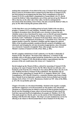 making him commander of one-third of his army (2 Samuel 18:2). David urged
Ittai to return to Jerusalem and to remain loyal to him there (2 Samuel 15:19),
but Ittai insisted on accompanying the king. Ittai's commitment to David (2
Samuel 15:19-22) recalls Ruth's commitment to Naomi (Ruth 1:16-17). David
crossed the Kidron Valley immediately east of Zion and moved up the Mount of
Olives that lay on the other side of the valley. In this he anticipated the
movement of his descendant, Jesus Christ, who also crossed the Kidron Valley to
pray on Mt. Olivet during His passion (John 18:1).
At this time there were two leading priests in Israel: Zadok (who was also a
prophet, 2 Samuel 15:27) and Abiathar. Probably Zadok was responsible for
worship in Jerusalem where David built a new structure to house the ark.
Abiathar seems to have functioned for many years as David's personal chaplain.
Earlier Zadok had been in charge of the Gibeon sanctuary (1 Chronicles
16:39-42). God's "habitation" (2 Samuel 15:25) most likely refers to the new tent
David had recently completed in Jerusalem (cf. 1 Chronicles 15:1). These facts
suggest another reason for Absalom's rebellion and the support he enjoyed.
Many of the Israelites probably considered David's projects of building a new
tabernacle and bringing the ark into Jerusalem inappropriate, since Jerusalem
was a formerly Canaanite stronghold. Many other people may have shared
Michal's reaction (2 Samuel 6:16-20). [Note: Ibid., p. 185.]
David's complete submission to God's authority over his life is admirable (2
Samuel 15:26). The phrase "the fords of the wilderness" (2 Samuel 15:28)
probably refers to the place people forded the Jordan River near the wilderness
of Judah (cf. 2 Samuel 17:22). David did not believe superstitiously that the
presence of the ark would ensure his victory (cf. 1 Samuel 4:3).
David trudged up the Mount of Olives, attired for mourning (2 Samuel 15:30),
praying as he wept (2 Samuel 15:31). On Mt. Olivet David was still only a few
hundred yards from the City of David. It rises about 200 feet above the city to its
east. Walking barefoot (2 Samuel 15:30) symbolized "the shameful exile on
which he is now embarking (cf. Isaiah 20:2-3; cf. similarly Micah 1:8)." [Note:
Youngblood, p. 997.] David's friend (i.e., counselor) Hushai came from a family
that evidently lived on Ephraim's southern border between Bethel and Ataroth
(Joshua 16:2). [Note: Cf. Carl G. Rasmussen, Zondervan NIV Atlas of the Bible,
p. 227.] He was probably quite old.
Chapter 15 teaches us a lot about friendship. Absalom is the negative example,
and David's supporters as he left Jerusalem are the positive ones. David lost
Absalom as a friend because he failed to reach out to him in genuine forgiveness.
David won the friendship of many others in Israel because he had a heart for
God that expressed itself in lovingkindness for people (cf. Matthew 22:37-39).
This made people love David, and we see the marks of their friendship in their
dealings with David in this chapter. The king's servants modeled true service by
offering to do whatever David needed them to do (2 Samuel 15:15-18). Ittai
60
 