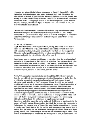 expressed his friendship by being a companion to David (2 Samuel 15:19-23).
Zadok and Abiathar became informants and made sure their friend had the
information he needed to guarantee his welfare (2 Samuel 15:24-29). Hushai was
willing to hazard his own safety to defend David in the presence of his enemies (2
Samuel 15:30-37). These people proved to be "sheltering trees" [Note: Samuel
Taylor Coleridge, "Youth and Age," in Poems That Live Forever, p. 256.] for
their friend in his hour of need.
"Meanwhile David showed a commendable attitude very much in contrast to
Absalom's arrogance. He was completely willing to submit to God's will (2
Samuel 15:25 f.), whatever that might prove to be. Such willingness to surrender
leadership at the right time is another hallmark of good leadership." [Note:
Payne, p. 232.]
HAWKER, "Verse 13-14
(13) ¶ And there came a messenger to David, saying, The hearts of the men of
Israel are after Absalom. (14) And David said unto all his servants that were
with him at Jerusalem, Arise, and let us flee; for we shall not else escape from
Absalom: make speed to depart, lest he overtake us suddenly, and bring evil
upon us, and smite the city with the edge of the sword.
David was a man of great personal bravery, wherefore then did he wish to flee?
No doubt he saw the hand of the Lord in the affliction. God had said, I will raise
up evil out of thine own house. 2 Samuel 12:11. Reader! that affliction which
comes immediately from the Lord, and as the correction of sin, throws down self-
confidence, and makes men cowards. It is sweet to see the hand of him that
corrects however, because as his name is, so is his mercy.
PINK, "There are few incidents in the checkered life of David more pathetic
than the one which is now to engage our attention, illustrating as it also does the
providential ups and downs and the alternating spiritual prosperity and
adversity which is the lot of God’s people on this earth. All is not unclouded
sunshine with them, nor is it unrelieved gloom and storm. There is a mingling of
both; joys and sorrows, victories and defeats, assistance from friends and
injuries from foes, smiles from the Lord’s countenance and the hidings of His
face. By such changes opportunities are afforded for the development and
exercise of different graces, so that we may, in our measure, "know how to be
abased and how to abound . . . both to be full and to be empty" (Phil 4:12); and
above all, that we may, amid varying circumstances, prove the unchanging
faithfulness of God and His sufficiency to supply our every need.
David was called to leave the lowly plains of Bethlehem to participate in the
honors of Saul’s palace. From tending the flock he became the conqueror of
Goliath and the popular hero of Israel. But soon Saul’s friendship was changed
to enmity, and David had to flee for his life, and for many weary months he was
hunted as a partridge on the mountains. Subsequently his fortunes were again
greatly altered, and from being an outcast he was crowned king of Israel. Then
he was enabled to capture Jerusalem, the stronghold of Zion, which became "the
61
 