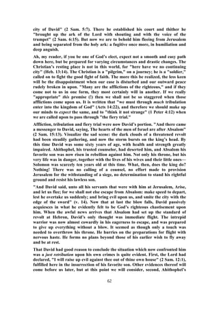 city of David" (2 Sam. 5:7). There he established his court and thither he
"brought up the ark of the Lord with shouting and with the voice of the
trumpet" (2 Sam. 6:15). But now we are to behold him fleeing from Jerusalem
and being separated from the holy ark: a fugitive once more, in humiliation and
deep anguish.
Ah, my reader, if you be one of God’s elect, expect not a smooth and easy path
down here, but be prepared for varying circumstances and drastic changes. The
Christian’s resting place is not in this world, for "here have we no continuing
city" (Heb. 13:14). The Christian is a "pilgrim," on a journey; he is a "soldier,"
called on to fight the good fight of faith. The more this be realized, the less keen
will be the disappointment when our ease is disturbed and our outward peace
rudely broken in upon. "Many are the afflictions of the righteous," and if they
come not to us in one form, they most certainly will in another. If we really
"appropriate" this promise (!) then we shall not be so staggered when those
afflictions come upon us. It is written that "we must through much tribulation
enter into the kingdom of God" (Acts 14:22), and therefore we should make up
our minds to expect the same, and to "think it not strange" (1 Peter 4:12) when
we are called upon to pass through "the fiery trial."
Affliction, tribulation and fiery trial were now David’s portion. "And there came
a messenger to David, saying, The hearts of the men of Israel are after Absalom"
(2 Sam. 15:13). Visualize the sad scene: the dark clouds of a threatened revolt
had been steadily gathering, and now the storm bursts on the king’s head. By
this time David was some sixty years of age, with health and strength greatly
impaired. Ahithophel, his trusted counselor, had deserted him, and Absalom his
favorite son was now risen in rebellion against him. Not only his throne, but his
very life was in danger, together with the lives of his wives and their little ones—
Solomon was scarcely ten years old at this time. What, then, does the king do?
Nothing! There was no calling of a counsel, no effort made to provision
Jerusalem for the withstanding of a siege, no determination to stand his rightful
ground and resist his lawless son.
"And David said, unto all his servants that were with him at Jerusalem, Arise,
and let us flee; for we shall not else escape from Absalom: make speed to depart,
lest he overtake us suddenly; and bring evil upon us, and smite the city with the
edge of the sword" (v. 14). Now that at last the blow falls, David passively
acquiesces in what he evidently felt to be God’s righteous chastisement upon
him. When the awful news arrives that Absalom had set up the standard of
revolt at Hebron, David’s only thought was immediate flight. The intrepid
warrior was now almost cowardly in his eagerness to escape, and was prepared
to give up everything without a blow. It seemed as though only a touch was
needed to overthrow his throne. He hurries on the preparations for flight with
nervous haste. He forms no plans beyond those of his earlier wish to fly away
and be at rest.
That David had good reason to conclude the situation which now confronted him
was a just retribution upon his own crimes is quite evident. First, the Lord had
declared, "I will raise up evil against thee out of thine own house" (2 Sam. 12:1),
fulfilled here in the insurrection of his favorite son. Other evidences thereof will
come before us later, but at this point we will consider, second, Ahithophel’s
62
 