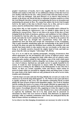 peoples’ transference of loyalty, but it also supplies the key to David’s own
attitude and conduct at this time. It was additional evidence to him that God was
now dealing with him for his sins—other proofs of this will come before us later,
but we must not anticipate. And most blessed is it to observe him bowing so
meekly to the divine rod. David felt that to withstand Absalom would be to resist
the Lord Himself; therefore, instead of strengthening his forces in Jerusalem and
maintaining his ground, he flees. We cannot but admire the lovely fruit brought
forth by the Spirit at this time in David’s heart, for to Him, and not to mere
nature, must be attributed that which is here presented to our view.
Long before this we had occasion to admire the beautiful spirit evidenced by
David when suffering for righteousness, now we behold it again when he was
suffering for transgressions. Then we saw him as the martyr in the days of Saul,
bringing forth the fruits of meekness, patience, and confidence in God, willing to
be hounded by Saul day after day, and refusing to take vengeance into his own
hands and smite the Lord’s anointed. But here we see David as the penitent: his
sin has found him out, brought into remembrance before God, and he
submissively bows his head and accepts the consequences of his wrongdoing.
This is quite beautiful, manifesting again the workmanship of the Spirit of God
in David. He alone can quiet the turbulent heart, subdue the rebellious will, and
mortify that innate desire to take matters into our own hands; as He alone can
bring us to humble ourselves beneath the mighty hand of God, and hold our
peace when He visits our iniquity "with stripes" (Ps. 89:32).
Yes, it is, as we said in our opening paragraphs, changing circumstances that
afford opportunity for the development and exercise of different graces. Some
graces are of the active and aggressive kind, while others are of a passive order,
requiring quite another setting for their display: some of the traits which mark
the soldier on a battlefield would be altogether out of place were he languishing
on a bed of sickness. Spiritual joy and godly sorrow is equally beautiful in its
season. It would be most incongruous to mourn while the Bridegroom was
present, but it is fitting for the children of the Bridechamber to fast when He is
absent. As there are certain vegetables, fruits and flowers which cannot be
grown in lands which are unvisited by nipping winds and biting frosts, so there
are some fruits of the Spirit which are only produced in the soil of severe trials,
troubles and tribulations.
"And the king’s servants said unto the king, Behold, thy servants are ready to do
whatsoever my lord the king shall appoint" (v. 15). What we have just said above
is equally pertinent to this verse: the sad situation confronting David revealed
plainly the state of heart of those in his immediate employ. The revolt of Absalom
and his stealing the hearts of so many of the people afforded an opportunity for
these servants of David to manifest their unswerving loyalty and deep devotion to
their master. Exceedingly blessed is this, supplying as it does the sequel to what
was before us in verse 6. There we saw that Absalom was a man well calculated
to captivate the multitude. But let it be duly noted that he possessed no
attractions for those who were nearest to David. That illustrates an important
principle: while we maintain communion with Christ, the antitypical David, the
baits of Satan will have no influence over us!
Let us observe too that changing circumstances are necessary in order to test the
64
 