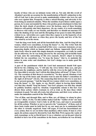 loyalty of those who are on intimate terms with us. Not only did this revolt of
Absalom’s provide an occasion for the manifestation of David’s subjection to the
will of God, but it also served to make unmistakably evident who were for and
who were against him. Prosperity is often a mixed blessing, and adversity is far
from being an unmixed calamity. When the sunshine of providence smiles upon a
person, he is soon surrounded by those who profess great attachment to him; but
when the dark clouds of providence cover his horizon, most of those fawning
flatterers will quickly take their departure. Ah, my reader, it is worth something
to discover who really are our friends, and therefore we should not murmur if it
takes the shaking of our nest and the disrupting of our peace to make this plainly
evident to us. Adversities are a gain when they expose to us the hypocrisy of an
Ahithophel, and still more so when they prove the loyalty and love of the few
who stand by us in the storm.
"And the king went forth, and all his household after him. And the king left ten
women, which were concubines, to keep the house" (v. 16). The writer feels his
heart awed as he reads the second half of this verse—a prosaic statement, yet one
possessing depths which no human mind can fathom. Apparently David acted
quite freely when he made this simple domestic arrangement, yet really he could
not do otherwise, for he was being directed by the unerring and invincible hand
of God, unto the outworking of His own counsels. David’s object in leaving
behind the ten concubines was "to keep the house," that is, to maintain the
palace in some order and cleanliness; but God’s design was to make good His
own word.
A part of the punishment which the Lord had announced should Fall upon
David for his evildoing was, "I will take thy wives before thine eyes, and give
them unto thy neighbour, and he shall be with thy wives in the sight of this sun.
For thou didst it secretly: but I will do this thing before all Israel" (2 Sam. 12:11,
12). The execution of that threat is recorded in, "So they spread Absalom a tent
upon the top of the house and Absalom went in unto his father’s concubines in
the sight of all Israel" (16:22). The connecting link between the two is seen here
in our present passage: "And the king left ten women which were concubines, to
keep the house" (v. 16). Again, we say, David’s object in leaving them behind
was that they should "keep the house," but God’s purpose was that they should
be publicly insulted, raped by Absalom. Unspeakably solemn is this fact: God
directs those actions which eventuate in evil as truly as He does those which
terminate in good. Not only all events, but all persons, and their every action, are
under the immediate control of the Most High.
"For of Him, and through Him, and to Him, are, all things; to whom be glory
forever." (Rom. 11:36). Yet this neither makes God the "Author of sin" nor man
an irresponsible creature: God is holy in all His ways, and man is accountable
for all his actions. Whether or not we perceive the "consistency" of them, each of
these basic truths must be held fast by us; nor must one be so maintained that
the other is virtually negatived. Some will argue, If God has foreordained our
every action, then we are no better than machines; others insist, If man is a free
agent, his actions cannot be directed by God. But Holy Writ exposes the vanity of
such reasonings: so far as David knew it was a voluntary act on his part when he
decided to leave ten of his concubines in the house, nevertheless he was divinely
65
 
