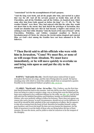"constrained" in it for the accomplishment of God’s purpose.
"And the king went forth, and all the people after him, and tarried in a place
that was far off. And all his servants passed on beside him; and all the
Cherethites, and all the Pelethites, and all the Gittites, six hundred men which
came after him from Gath, passed on before the king" (vv. 17, 18). No "fair
weather friends" were these. They had enjoyed with him the calm, they would
not desert him in the storm; they had shared the privileges of Jerusalem, they
would not abandon him now that he had become a fugitive and outcast. It is
striking to note that while Absalom "stole the hearts of the men of Israel," all the
Cherethites, Pelethites, and Gittites remained steadfast to David—a
foreshadowment of Christ, for whereas the Jewish nation despised and rejected
Him, yet God’s elect among the Gentiles have not been ashamed to be His
followers.
14 Then David said to all his officials who were with
him in Jerusalem, "Come! We must flee, or none of
us will escape from Absalom. We must leave
immediately, or he will move quickly to overtake us
and bring ruin upon us and put the city to the
sword."
BARNES, "And smite the city - David’s kind nature induced him to spare
Jerusalem the horrors of a siege, and the risk of being taken by assault. He had no
standing army with which to resist this sudden attack from so unexpected a quarter.
Possibly too he remembered Nathan’s prophecy 2Sa_12:10-12.
CLARKE, "David said - Arise - let us flee - This, I believe, was the first time
that David turned his back to his enemies. And why did he now flee? Jerusalem, far
from not being in a state to sustain a siege, was so strong that even the blind and the
lame were supposed to be a sufficient defense for the walls, see 2Sa_5:6. And he had
still with him his faithful Cherethites and Pelethites; besides six hundred faithful
Gittites, who were perfectly willing to follow his fortunes. There does not appear any
reason why such a person, in such circumstances, should not act on the defensive; at
least till he should be fully satisfied of the real complexion of affairs. But he appears
to take all as coming from the hand of God; therefore he humbles himself, weeps,
goes barefoot, and covers his head! He does not even hasten his departure, for the
habit of mourners is not the habit of those who are flying before the face of their
enemies. He sees the storm, and he yields to what he conceives to be the tempest of
the Almighty.
66
 