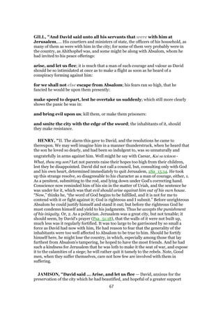 GILL, "And David said unto all his servants that were with him at
Jerusalem,.... His courtiers and ministers of state, the officers of his household, as
many of them as were with him in the city; for some of them very probably were in
the country, as Ahithophel was, and some might be along with Absalom, whom he
had invited to his peace offerings:
arise, and let us flee; it is much that a man of such courage and valour as David
should be so intimidated at once as to make a flight as soon as he heard of a
conspiracy forming against him:
for we shall not else escape from Absalom; his fears ran so high, that he
fancied he would be upon them presently:
make speed to depart, lest he overtake us suddenly; which still more clearly
shows the panic he was in:
and bring evil upon us; kill them, or make them prisoners:
and smite the city with the edge of the sword; the inhabitants of it, should
they make resistance.
HENRY, "II. The alarm this gave to David, and the resolutions he came to
thereupon. We may well imagine him in a manner thunderstruck, when he heard that
the son he loved so dearly, and had been so indulgent to, was so unnaturally and
ungratefully in arms against him. Well might he say with Caesar, Kai su teknon -
What, thou my son? Let not parents raise their hopes too high from their children,
lest they be disappointed. David did not call a council, but, consulting only with God
and his own heart, determined immediately to quit Jerusalem, 2Sa_15:14. He took
up this strange resolve, so disagreeable to his character as a man of courage, either, 1.
As a penitent, submitting to the rod, and lying down under God's correcting hand.
Conscience now reminded him of his sin in the matter of Uriah, and the sentence he
was under for it, which was that evil should arise against him out of his own house.
“Now,” thinks he, “the word of God begins to be fulfilled, and it is not for me to
contend with it or fight against it; God is righteous and I submit.” Before unrighteous
Absalom he could justify himself and stand it out; but before the righteous God he
must condemn himself and yield to his judgments. Thus he accepts the punishment
of his iniquity. Or, 2. As a politician. Jerusalem was a great city, but not tenable; it
should seem, by David's prayer (Psa_51:18), that the walls of it were not built up,
much less was it regularly fortified. It was too large to be garrisoned by so small a
force as David had now with him, He had reason to fear that the generality of the
inhabitants were too well affected to Absalom to be true to him. Should he fortify
himself here, he might lose the country, in which, especially among those that lay
furthest from Absalom's tampering, he hoped to have the most friends. And he had
such a kindness for Jerusalem that he was loth to make it the seat of war, and expose
it to the calamities of a siege; he will rather quit it tamely to the rebels. Note, Good
men, when they suffer themselves, care not how few are involved with them in
suffering.
JAMISON, "David said ... Arise, and let us flee — David, anxious for the
preservation of the city which he had beautified, and hopeful of a greater support
67
 