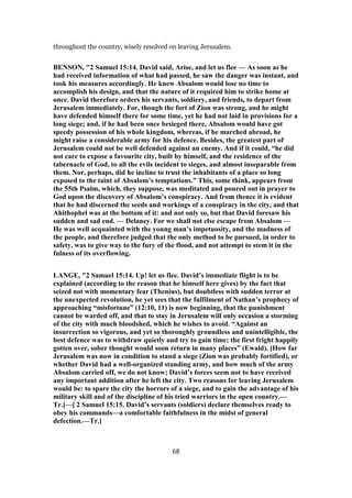 throughout the country, wisely resolved on leaving Jerusalem.
BENSON, "2 Samuel 15:14. David said, Arise, and let us flee — As soon as he
had received information of what had passed, he saw the danger was instant, and
took his measures accordingly. He knew Absalom would lose no time to
accomplish his design, and that the nature of it required him to strike home at
once. David therefore orders his servants, soldiery, and friends, to depart from
Jerusalem immediately. For, though the fort of Zion was strong, and he might
have defended himself there for some time, yet he had not laid in provisions for a
long siege; and, if he had been once besieged there, Absalom would have got
speedy possession of his whole kingdom, whereas, if he marched abroad, he
might raise a considerable army for his defence. Besides, the greatest part of
Jerusalem could not be well defended against an enemy. And if it could, “he did
not care to expose a favourite city, built by himself, and the residence of the
tabernacle of God, to all the evils incident to sieges, and almost inseparable from
them. Nor, perhaps, did he incline to trust the inhabitants of a place so long
exposed to the taint of Absalom’s temptations.” This, some think, appears from
the 55th Psalm, which, they suppose, was meditated and poured out in prayer to
God upon the discovery of Absalom’s conspiracy. And from thence it is evident
that he had discerned the seeds and workings of a conspiracy in the city, and that
Ahithophel was at the bottom of it: and not only so, but that David foresaw his
sudden and sad end. — Delaney. For we shall not else escape from Absalom —
He was well acquainted with the young man’s impetuosity, and the madness of
the people, and therefore judged that the only method to be pursued, in order to
safety, was to give way to the fury of the flood, and not attempt to stem it in the
fulness of its overflowing.
LANGE, "2 Samuel 15:14. Up! let us flee. David’s immediate flight is to be
explained (according to the reason that he himself here gives) by the fact that
seized not with momentary fear (Thenius), but doubtless with sudden terror at
the unexpected revolution, he yet sees that the fulfilment of Nathan’s prophecy of
approaching “misfortune” (12:10, 11) is now beginning, that the punishment
cannot be warded off, and that to stay in Jerusalem will only occasion a storming
of the city with much bloodshed, which he wishes to avoid. “Against an
insurrection so vigorous, and yet so thoroughly groundless and unintelligible, the
best defence was to withdraw quietly and try to gain time; the first fright happily
gotten over, sober thought would soon return in many places” (Ewald). [How far
Jerusalem was now in condition to stand a siege (Zion was probably fortified), or
whether David had a well-organized standing army, and how much of the army
Absalom carried off, we do not know; David’s forces seem not to have received
any important addition after he left the city. Two reasons for leaving Jerusalem
would be: to spare the city the horrors of a siege, and to gain the advantage of his
military skill and of the discipline of his tried warriors in the open country.—
Tr.]—[ 2 Samuel 15:15. David’s servants (soldiers) declare themselves ready to
obey his commands—a comfortable faithfulness in the midst of general
defection.—Tr.]
68
 