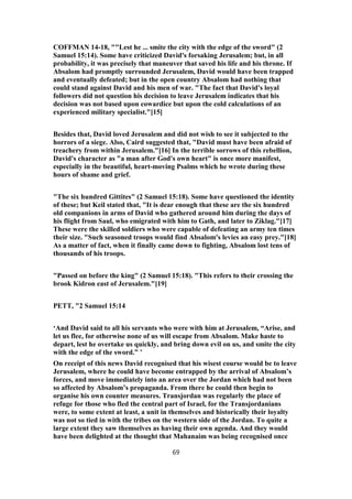 COFFMAN 14-18, ""Lest he ... smite the city with the edge of the sword" (2
Samuel 15:14). Some have criticized David's forsaking Jerusalem; but, in all
probability, it was precisely that maneuver that saved his life and his throne. If
Absalom had promptly surrounded Jerusalem, David would have been trapped
and eventually defeated; but in the open country Absalom had nothing that
could stand against David and his men of war. "The fact that David's loyal
followers did not question his decision to leave Jerusalem indicates that his
decision was not based upon cowardice but upon the cold calculations of an
experienced military specialist."[15]
Besides that, David loved Jerusalem and did not wish to see it subjected to the
horrors of a siege. Also, Caird suggested that, "David must have been afraid of
treachery from within Jerusalem."[16] In the terrible sorrows of this rebellion,
David's character as "a man after God's own heart" is once more manifest,
especially in the beautiful, heart-moving Psalms which he wrote during these
hours of shame and grief.
"The six hundred Gittites" (2 Samuel 15:18). Some have questioned the identity
of these; but Keil stated that, "It is dear enough that these are the six hundred
old companions in arms of David who gathered around him during the days of
his flight from Saul, who emigrated with him to Gath, and later to Ziklag."[17]
These were the skilled soldiers who were capable of defeating an army ten times
their size. "Such seasoned troops would find Absalom's levies an easy prey."[18]
As a matter of fact, when it finally came down to fighting, Absalom lost tens of
thousands of his troops.
"Passed on before the king" (2 Samuel 15:18). "This refers to their crossing the
brook Kidron east of Jerusalem."[19]
PETT, "2 Samuel 15:14
‘And David said to all his servants who were with him at Jerusalem, “Arise, and
let us flee, for otherwise none of us will escape from Absalom. Make haste to
depart, lest he overtake us quickly, and bring down evil on us, and smite the city
with the edge of the sword.” ’
On receipt of this news David recognised that his wisest course would be to leave
Jerusalem, where he could have become entrapped by the arrival of Absalom’s
forces, and move immediately into an area over the Jordan which had not been
so affected by Absalom’s propaganda. From there he could then begin to
organise his own counter measures. Transjordan was regularly the place of
refuge for those who fled the central part of Israel, for the Transjordanians
were, to some extent at least, a unit in themselves and historically their loyalty
was not so tied in with the tribes on the western side of the Jordan. To quite a
large extent they saw themselves as having their own agenda. And they would
have been delighted at the thought that Mahanaim was being recognised once
69
 