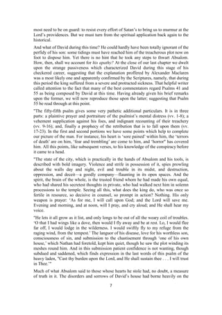 most need to be on guard: to resist every effort of Satan’s to bring us to murmur at the
Lord’s providences. But we must turn from the spiritual application back again to the
historical.
And what of David during this time? He could hardly have been totally ignorant of the
perfidy of his son: some tidings must have reached him of the treacherous plot now on
foot to dispose him. Yet there is no hint that he took any steps to thwart Absalom.
How, then, shall we account for his apathy? At the close of our last chapter we dwelt
upon the strange passiveness which characterized David during this stage of his
checkered career, suggesting that the explanation proffered by Alexander Maclaren
was a most likely one and apparently confirmed by the Scriptures, namely, that during
this period the king suffered from a severe and protracted sickness. That helpful writer
called attention to the fact that many of the best commentators regard Psalms 41 and
55 as being composed by David at this time. Having already given his brief remarks
upon the former, we will now reproduce those upon the latter; suggesting that Psalm
55 be read through at this point.
"The fifty-fifth psalm gives some very pathetic additional particulars. It is in three
parts: a plaintive prayer and portraiture of the psalmist’s mental distress (vv. 1-8); a
vehement supplication against his foes, and indignant recounting of their treachery
(vv. 9-16); and, finally a prophecy of the retribution that is to fall upon them (vv.
17-23). In the first and second portions we have some points which help to complete
our picture of the man. For instance, his heart is ‘sore pained’ within him, the ‘terrors
of death’ are on him, ‘fear and trembling’ are come to him, and ‘horror" has covered
him. All this points, like subsequent verses, to his knowledge of the conspiracy before
it came to a head.
"The state of the city, which is practically in the hands of Absalom and his tools, is
described with bold imagery. Violence and strife in possession of it, spies prowling
about the walls day and night, evil and trouble in its midst, and destruction,
oppression, and deceit—a goodly company—flaunting in its open spaces. And the
spirit, the brain of the whole, is the trusted friend whom he had made his own equal,
who had shared his secretest thoughts in private, who had walked next him in solemn
processions to the temple. Seeing all this, what does the king do, who was once so
fertile in resource, so decisive in counsel, so prompt in action? Nothing. His only
weapon is prayer: ‘As for me, I will call upon God; and the Lord will save me.
Evening and morning, and at noon, will I pray, and cry aloud; and He shall hear my
voice.
"He lets it all grow as it list, and only longs to be out of all the weary coil of troubles.
‘O that I had wings like a dove, then would I fly away and be at rest. Lo, I would flee
far off, I would lodge in the wilderness. I would swiftly fly to my refuge from the
raging wind, from the tempest.’ The languor of his disease, love for his worthless son,
consciousness of sin, and submission to the chastisement through ‘one of his own
house,’ which Nathan had foretold, kept him quiet, though he saw the plot winding its
meshes round him. And in this submission patient confidence is not wanting, though
subdued and saddened, which finds expression in the last words of this psalm of the
heavy laden, "Cast thy burden upon the Lord, and He shall sustain thee . . . I will trust
in Thee.’"
Much of what Absalom said to those whose hearts he stole had, no doubt, a measure
of truth in it. The disorders and sorrows of David’s house had borne heavily on the
7
 
