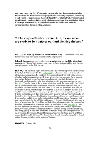 more as a royal city. David’s departure would also save Jerusalem from being
taken before the defences could be properly and efficiently organised, something
which would be accompanied by great slaughter, or alternatively from suffering
the effects of a prolonged siege, with all the consequences that would then follow
if the siege was successful. He could also not be sure quite how many in
Jerusalem might be supporting Absalom.
15 The king's officials answered him, "Your servants
are ready to do whatever our lord the king chooses."
GILL, "And the king's servants said unto the king,.... In answer to him, and
to show that they were quite conformable to his pleasure:
behold, thy servants are ready to do whatsoever my lord the king shalt
appoint; or "choose" (k), whether to prepare to fight, and defend him and the city,
or to depart and make their escape.
HENRY, "III. His hasty flight from Jerusalem. His servants agreed to the measures
he took, faithfully adhered to him (2Sa_15:15), and assured him of their inviolable
allegiance, whereupon, 1. He went out of Jerusalem himself on foot, while his son
Absalom had chariots and horses. It is not always the best man, nor the best cause,
that makes the best figure. See here, not only the servant, but the traitor, on
horseback, while the prince, the rightful prince, walks as a servant upon the earth,
Ecc_10:7. Thus he chose to do, to abase himself so much the more under God's hand,
and in condescension to his friends and followers, with whom he would walk, in
token that he would live and die with them. 2. He took his household with him, his
wives and children, that he might protect them in this day of danger, and that they
might be a comfort to him in this day of grief. Masters of families, in their greatest
frights, must not neglect their households. Ten women, that were concubines, he left
behind, to keep the house, thinking that the weakness of their sex would secure them
from murder, and their age and relation to him would secure them from rape; but
God overruled this for the fulfilling of his word. 3. He took his life-guard with him, or
band of pensioners, the Cherethites and Pelethites, who were under the command of
Benaiah, and the Gittites, who were under the command of Ittai, 2Sa_15:18. These
Gittites seem to have been, by birth, Philistines of Gath, who came, a regiment of
them, 600 in all, to enter themselves in David's service, having known him at Gath,
and being greatly in love with him for his virtue and piety, and having embraced the
Jews' religion. David made them of his garde du corps - his body-guard, and they
adhered to him in his distress. The Son of David found not such great faith in Israel
as in a Roman centurion and a woman of Canaan.
HAWKER, "Verses 15-18
70
 