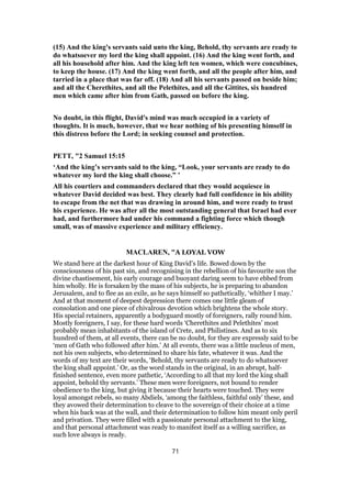 (15) And the king's servants said unto the king, Behold, thy servants are ready to
do whatsoever my lord the king shall appoint. (16) And the king went forth, and
all his household after him. And the king left ten women, which were concubines,
to keep the house. (17) And the king went forth, and all the people after him, and
tarried in a place that was far off. (18) And all his servants passed on beside him;
and all the Cherethites, and all the Pelethites, and all the Gittites, six hundred
men which came after him from Gath, passed on before the king.
No doubt, in this flight, David's mind was much occupied in a variety of
thoughts. It is much, however, that we hear nothing of his presenting himself in
this distress before the Lord; in seeking counsel and protection.
PETT, "2 Samuel 15:15
‘And the king’s servants said to the king, “Look, your servants are ready to do
whatever my lord the king shall choose.” ’
All his courtiers and commanders declared that they would acquiesce in
whatever David decided was best. They clearly had full confidence in his ability
to escape from the net that was drawing in around him, and were ready to trust
his experience. He was after all the most outstanding general that Israel had ever
had, and furthermore had under his command a fighting force which though
small, was of massive experience and military efficiency.
MACLAREN, "A LOYAL VOW
We stand here at the darkest hour of King David’s life. Bowed down by the
consciousness of his past sin, and recognising in the rebellion of his favourite son the
divine chastisement, his early courage and buoyant daring seem to have ebbed from
him wholly. He is forsaken by the mass of his subjects, he is preparing to abandon
Jerusalem, and to flee as an exile, as he says himself so pathetically, ‘whither I may.’
And at that moment of deepest depression there comes one little gleam of
consolation and one piece of chivalrous devotion which brightens the whole story.
His special retainers, apparently a bodyguard mostly of foreigners, rally round him.
Mostly foreigners, I say, for these hard words ‘Cherethites and Pelethites’ most
probably mean inhabitants of the island of Crete, and Philistines. And as to six
hundred of them, at all events, there can be no doubt, for they are expressly said to be
‘men of Gath who followed after him.’ At all events, there was a little nucleus of men,
not his own subjects, who determined to share his fate, whatever it was. And the
words of my text are their words, ‘Behold, thy servants are ready to do whatsoever
the king shall appoint.’ Or, as the word stands in the original, in an abrupt, half-
finished sentence, even more pathetic, ‘According to all that my lord the king shall
appoint, behold thy servants.’ These men were foreigners, not bound to render
obedience to the king, but giving it because their hearts were touched. They were
loyal amongst rebels, so many Abdiels, ‘among the faithless, faithful only’ these, and
they avowed their determination to cleave to the sovereign of their choice at a time
when his back was at the wall, and their determination to follow him meant only peril
and privation. They were filled with a passionate personal attachment to the king,
and that personal attachment was ready to manifest itself as a willing sacrifice, as
such love always is ready.
71
 