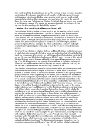 Now surely in all this there is a lesson for us. The heroism of men towards a man, the
uncalculating devotion and magnificent self-sacrifice of which the poorest human
soul is capable when touched to fine issues by some heart-love, are surely not all
meant to be lavished on fellow-creatures, who, alas! generally receive the most of
them. But these rude Philistines and Gittites, Goliath’s fellow-townsmen, may preach
to us Christians a lesson. Why should not we say as they said, ‘According to all that
my Lord the King shall appoint, behold Thy servants’?
I. So then, first, our King’s will ought to be our will.
The obedience that is promised in these words is not the obedience of action only,
but it is the bowing down of the heart. And for us Christian men there is neither
peace nor nobleness in our lives, except in the measure in which the will of Jesus
Christ and our wills are accurately conterminous and identical. Wheresoever the two
coincide, there is strength for us; wheresoever they diverge, there are weakness and
certain ruin. These two wills ought to be like two of Euclid’s triangles, or other
geometric figures, the one laid upon the other, and each line and curve and angle
accurately corresponding and coinciding, so that the two cover precisely the same
ground.
Christ’s will my will; that is religion. And you and I are Christians just in the measure
in which that coincidence of wills is true about us, and not one hair’s-breadth further,
for all our professions. Wheresoever my will diverges from Christ, in that particular I
am not His man; and ‘Christian’ simply means ‘Christ’s man.’ I belong to Him when I
think as He does, love as He does, will as He does, accept His commandment as the
law of my life, His pattern as my example, His providence as sufficient and as good.
Where we thus yield ourselves to Him, there we are strong, and so far, and only so
far, have we a right to say that we are the King’s servants at all.
This absolute submission we do render to one another when our hearts are touched;
and the fact that men can and do give it-husbands to wives, wives to husbands,
children to parents, friends to one another- the fact that there is the capacity for that
giving of one’s self away, lodged deep in our nature, tells us what we are meant to do
with it. ‘Whose image and superscription hath it?’ Was it meant that we should thus
live in slavish submission even to the dearest loved ones? Surely not; for that is the
destruction of individuality. No, but it was meant that we should lay our wills down
at Christ’s feet and say, ‘Not my will, but Thine,’ and Thine mine because I have made
it mine by love. Then there is rest, and then we have solved the secret of the world,
and are what our Lord would have us to be. Oh! do not our relations to our dear ones,
with all that infinite power of self-sacrifice that our love brings with it, rebuke the
partial extent of our surrender to our Master? and may we not be ashamed when we
contrast the joy that we feel in giving up to those that we love, and the reluctance
with which, too often, we obey the Master’s commandments, and the long years of
repining and murmuring before we ‘submit,’ as we call it, which too often means
accept His providences as inevitable, though not as welcome? To be ‘ready to do
whatsoever my Lord the King shall choose,’ believing that His choice is wisdom and
kindness for us, and His commandments a blessing and a gift, is the attitude and
temper for us all. Is there any other attitude to Jesus Christ which corresponds to our
relation to Him, to what He has done for us, to what we say that He is to us? He has
the right to us, because He has given us Himself. He asks nothing from us but that of
which He has already set us the example. ‘He gave Himself for us, as the Apostle says
with emphasis that is often unnoticed. ‘He gave Himself for us’ that He might
‘purchase us for Himself.’ He who would possess another must impart Himself, and
love, that yields a whole man to the loved one, only springs when the loved one
mutually yields her whole heart. The King does not command from above, but He
comes down amongst us, and He says, ‘I gave Myself for thee; what givest thou to
72
 