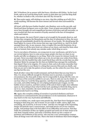 Me?’ O brethren, let us answer with that brave, chivalrous old Gittite:-’As the Lord
liveth, and as my Lord the King liveth, surely in what place my Lord the King shall
be, whether in death or life, even there also will Thy servant be.’
II. Then notice again, still sticking to our story, that this yielding up of will, if it is
worth anything, will become the more intense and fervent when surrounded by
rebels.
All Israel, with that poor feather-headed, vain Absalom, were on the one side, and
David and these foreigners were on the other. Years of quiet uneventful life would
never have brought out such magnificent heroism of devotion and self-surrender, as
was crowded into that one moment of loyalty asserted in the face of triumphant
rebels and traitors.
In like manner, the more Christ’s reign is set at nought by the people about us, and
the less they recognise the blessedness and the duty of submission to Him, the more
strong and unmistakable should be the utterance of our loyalty. We should grasp His
hand tighter by reason of the storms that may rage round about us. And if we dwell
amongst those who, in any measure, deny or neglect His merciful dominion, let us
see to it that we all the more hoist our colours at our doors, and stand by them when
they are hoisted, that nobody may mistake under which King we serve.
You in your places of business, you young men in your warehouses, and all of us in
our several spheres, have to come across many people who have no share in our
loyalty and offer no allegiance to our King. That is the reason for intenser loyalty on
our part. Never you mind what others say or do; do not take your orders from them.
Better be with the handful that rally round David than with the crowds that run after
Absalom! Better be amongst the few that are faithful than amongst the multitudes
that depart! Dare to be singular, if it comes to that; and at all events remember that
your relationship to your Master is a thing that concerns Him and you chiefly, and
that you are not to take the pattern of your loyalty, nor the orders for your lives, from
any lips but His own.
Hush all other voices that would command, and hush them that you may listen to
Him. It is always difficult enough for Christian men to ascertain, in perplexed
circumstances, the clear path of duty; but it is impossible if, along with His voice, we
let the buzz of the crowd be audible in our ears. There is only one way by which we
can hear what our ‘Lord the King appoints,’ and that is by making a great stillness in
our souls, and neither letting our own yelping inclinations give tongue, nor the
babble of men round us, and their notions of life and of what is right, have influence
upon us, but waiting to hear what God the Lord, speaking in Christ the King, has to
say to us. And, remember, the more rebels there are, the more need for us to be
conspicuously loyal to our King.
III. Again, this complete yielding of ourselves in practical obedience and heart
submission to command merits and providences is to be maintained, whatsoever it
may lead to in the way of privation and difficulty.
It was no holiday vow, made upon some parade day, that these brave foreigners were
bringing to their king now, but it meant ‘we are ready to suffer, starve, fight, lose
everything, die if need be, to be true to thee.’ And the very thought of the impending
danger elevated the men’s consciousness, and made heroes out of very common
people. And perhaps that is the best effect of our difficulties and sorrows, that they
strike fire sometimes (if they are rightly accepted and used) out of what seems to be
only dead, lumpish matter, and many a Christian shoots up into a stature of
greatness and nobleness in his sorrow, who was but a very commonplace creature
when all things went well with him. That is the kind of obedience that Christ delights
73
 