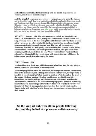 and all his household after him family and his court; they followed his
example, and attended him in his flight:
and the king left ten women, which were concubines, to keep the house;
not to defend it, which they were unable to do, but to look after the household goods
and furniture, that they were not damaged by the conspirators; though one would
think they could be of little service, and may wonder what he should leave them
behind for; but this seems to be ordered by the overruling providence of God, to
bring about what was threatened him, 2Sa_12:11; and it is much he had not thought
of it; but it was hid from his eyes, that it might be fulfilled.
BENSON, "2 Samuel 15:16. The king went forth, and all his household after
him — Or, as the Hebrew, ‫,ברגליו‬ berag-laiv, rather means, on foot: which the
king probably chose to do, that he might humble himself under the hand of God;
might encourage his adherents in this hard and comfortless march; and might
move compassion in his people toward him. The king left ten women —
Supposing that their sex and quality, and especially their relation to him, being
his concubines, would be a sufficient protection to them, and gain them some
respect, or, at least, safety from his son. What became of his wives is not here
related; but it is probable they went along with him, to take care of him; as the
other women were left to take care of the house.
PETT, "2 Samuel 15:16
‘And the king went forth, and all his household after him. And the king left ten
women, who were concubines, to keep the house.’
So the king departed with all his household, including his wives and children and
most of his concubines, and all the palace officers and servants, leaving behind a
handful of concubines (‘ten’ often means ‘a number of’) to look after the needs of
the palace. His hope was that Absalom would see no need to ill-treat his
concubines. He should perhaps have foreseen what Ahithophel would advise
Absalom to do, make use of the concubines for propaganda purposes by making
love to them, but he seemingly either did not think of it, or did not consider that
it mattered. There is no suggestion, however, that they were treated cruelly.
Having to lie with ‘the king’ would simply have been seen as a reasonable part of
their duties.
17 So the king set out, with all the people following
him, and they halted at a place some distance away.
75
 