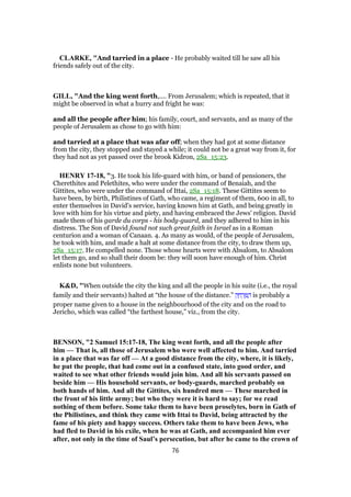 CLARKE, "And tarried in a place - He probably waited till he saw all his
friends safely out of the city.
GILL, "And the king went forth,.... From Jerusalem; which is repeated, that it
might be observed in what a hurry and fright he was:
and all the people after him; his family, court, and servants, and as many of the
people of Jerusalem as chose to go with him:
and tarried at a place that was afar off; when they had got at some distance
from the city, they stopped and stayed a while; it could not be a great way from it, for
they had not as yet passed over the brook Kidron, 2Sa_15:23.
HENRY 17-18, "3. He took his life-guard with him, or band of pensioners, the
Cherethites and Pelethites, who were under the command of Benaiah, and the
Gittites, who were under the command of Ittai, 2Sa_15:18. These Gittites seem to
have been, by birth, Philistines of Gath, who came, a regiment of them, 600 in all, to
enter themselves in David's service, having known him at Gath, and being greatly in
love with him for his virtue and piety, and having embraced the Jews' religion. David
made them of his garde du corps - his body-guard, and they adhered to him in his
distress. The Son of David found not such great faith in Israel as in a Roman
centurion and a woman of Canaan. 4. As many as would, of the people of Jerusalem,
he took with him, and made a halt at some distance from the city, to draw them up,
2Sa_15:17. He compelled none. Those whose hearts were with Absalom, to Absalom
let them go, and so shall their doom be: they will soon have enough of him. Christ
enlists none but volunteers.
K&D, "When outside the city the king and all the people in his suite (i.e., the royal
family and their servants) halted at “the house of the distance.” ‫ק‬ ָ‫ח‬ ְ‫ר‬ ֶ ַ‫ה‬ is probably a
proper name given to a house in the neighbourhood of the city and on the road to
Jericho, which was called “the farthest house,” viz., from the city.
BENSON, "2 Samuel 15:17-18, The king went forth, and all the people after
him — That is, all those of Jerusalem who were well affected to him. And tarried
in a place that was far off — At a good distance from the city, where, it is likely,
he put the people, that had come out in a confused state, into good order, and
waited to see what other friends would join him. And all his servants passed on
beside him — His household servants, or body-guards, marched probably on
both hands of him. And all the Gittites, six hundred men — These marched in
the front of his little army; but who they were it is hard to say; for we read
nothing of them before. Some take them to have been proselytes, born in Gath of
the Philistines, and think they came with Ittai to David, being attracted by the
fame of his piety and happy success. Others take them to have been Jews, who
had fled to David in his exile, when he was at Gath, and accompanied him ever
after, not only in the time of Saul’s persecution, but after he came to the crown of
76
 