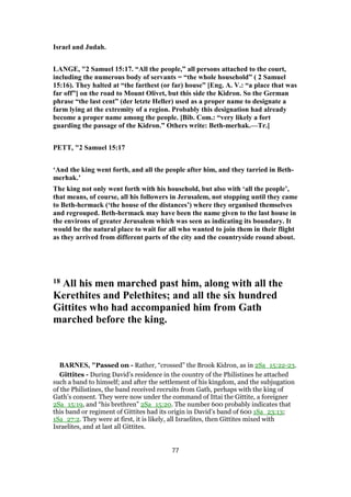 Israel and Judah.
LANGE, "2 Samuel 15:17. “All the people,” all persons attached to the court,
including the numerous body of servants = “the whole household” ( 2 Samuel
15:16). They halted at “the farthest (or far) house” [Eng. A. V.: “a place that was
far off”] on the road to Mount Olivet, but this side the Kidron. So the German
phrase “the last cent” (der letzte Heller) used as a proper name to designate a
farm lying at the extremity of a region. Probably this designation had already
become a proper name among the people. [Bib. Com.: “very likely a fort
guarding the passage of the Kidron.” Others write: Beth-merhak.—Tr.]
PETT, "2 Samuel 15:17
‘And the king went forth, and all the people after him, and they tarried in Beth-
merhak.’
The king not only went forth with his household, but also with ‘all the people’,
that means, of course, all his followers in Jerusalem, not stopping until they came
to Beth-hermack (‘the house of the distances’) where they organised themselves
and regrouped. Beth-hermack may have been the name given to the last house in
the environs of greater Jerusalem which was seen as indicating its boundary. It
would be the natural place to wait for all who wanted to join them in their flight
as they arrived from different parts of the city and the countryside round about.
18 All his men marched past him, along with all the
Kerethites and Pelethites; and all the six hundred
Gittites who had accompanied him from Gath
marched before the king.
BARNES, "Passed on - Rather, “crossed” the Brook Kidron, as in 2Sa_15:22-23.
Gittites - During David’s residence in the country of the Philistines he attached
such a band to himself; and after the settlement of his kingdom, and the subjugation
of the Philistines, the band received recruits from Gath, perhaps with the king of
Gath’s consent. They were now under the command of Ittai the Gittite, a foreigner
2Sa_15:19, and “his brethren” 2Sa_15:20. The number 600 probably indicates that
this band or regiment of Gittites had its origin in David’s band of 600 1Sa_23:13;
1Sa_27:2. They were at first, it is likely, all Israelites, then Gittites mixed with
Israelites, and at last all Gittites.
77
 