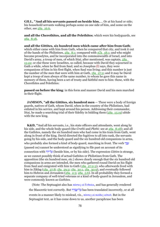 GILL, "And all his servants passed on beside him,.... Or at his hand or side;
his household servants walking perhaps some on one side of him, and some on the
other, see 2Sa_16:6,
and all the Cherethites, and all the Pelethites; which were his bodyguards, see
2Sa_8:18,
and all the Gittites, six hundred men which came after him from Gath;
which either came with him from Gath, when he conquered that city, and took it out
of the hands of the Philistines, 2Sa_8:1; compared with 1Ch_18:1; and who might
become proselytes, and be incorporated into the commonwealth of Israel, and into
David's army, a troop of men, of which Ittai, after mentioned, was captain, 2Sa_
15:22; or else these were Israelites, so called, because with David they sojourned in
Gath a while, when he fled from Saul; and so Josephus (l) says, they were
companions of him in his first flight, when Saul was living; and this number is just
the number of the men that were with him at Gath, 1Sa_27:2; and it may be David
kept a troop of men always of the same number, to whom he gave this name in
memory of them, having been a set of trusty and faithful men to him: these, with the
Cherethites and Pelethites:
passed on before the king: in this form and manner David and his men marched
in their flight.
JAMISON, "all the Gittites, six hundred men — These were a body of foreign
guards, natives of Gath, whom David, when in the country of the Philistines, had
enlisted in his service, and kept around his person. Addressing their commander,
Ittai, he made a searching trial of their fidelity in bidding them (2Sa_15:19) abide
with the new king.
K&D, "And all his servants, i.e., his state officers and attendants, went along by
his side, and the whole body-guard (the Crethi and Plethi: see at 2Sa_8:18); and all
the Gathites, namely the six hundred men who had come in his train from Gath, went
along in front of the king. David directed the fugitives to all into rank, the servants
going by his side, and the body-guard and the six hundred old companions in arms,
who probably also formed a kind of body-guard, marching in front. The verb ‫ר‬ ַ‫ב‬ ָ‫ע‬
(passed on) cannot be understood as signifying to file past on account of its
connection with ‫ּו‬‫ד‬ָ‫ל־י‬ ַ‫ע‬ (beside him, or by his side). The expression Gittim is strange,
as we cannot possibly think of actual Gathites or Philistines from Gath. The
apposition (the six hundred men, etc.) shows clearly enough that the six hundred old
companions in arms are intended, the men who gathered round David on his flight
from Saul and emigrated with him to Gath (1Sa_27:2-3), who afterwards lived with
him in Ziklag (1Sa_27:8; 1Sa_29:2; 1Sa_30:1, 1Sa_30:9), and eventually followed
him to Hebron and Jerusalem (2Sa_2:3; 2Sa_5:6). In all probability they formed a
separate company of well-tried veterans or a kind of body-guard in Jerusalem, and
were commonly known as Gathites.
(Note: The Septuagint also has πάντες οᅷ Γεθαሏοι, and has generally rendered
the Masoretic text correctly. But ‫יו‬ ָ‫ד‬ ָ‫ב‬ ֲ‫ל־ע‬ ָⅴ has been translated incorrectly, or at all
events in a manner likely to mislead, viz., πάντες οᅷ παሏδες αᆒτοሞ. But in the
Septuagint text, as it has come down to us, another paraphrase has been
78
 