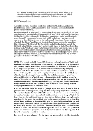 interpolated into the literal translation, which Thenius would adopt as an
emendation of the Hebrew text, notwithstanding the fact that the critical
corruptness of the Alexandrian text must be obvious to every one.)
PETT, "2 Samuel 15:18
‘And all his servants passed on beside him, and all the Cherethites, and all the
Pelethites, and all the Gittites, six hundred men who came after him from Gath,
passed on before the king.’
David was not only accompanied by his own large household, but also by all his loyal
courtiers and by his equally loyal bodyguard (‘his men’). This bodyguard included the
highly effective Cherethites and Pelethites (see on 2 Samuel 8:18), possibly already
under Benaiah’s command, who were both highly skilled and very experienced
warriors. In view of the reference to ‘the six hundred’ (compare 1 Samuel 27:2 and
often) ‘all the Gittites’ would appear simply to have been repeating the idea of the
Cherethites and Pelethites (‘all the Cherethites and all the Pelethites, even all the
Gittites’), called Gittites because they had been with David in Gath. These formed six
military units. Whichever way we take the description they were not the kind of men
you would wish to suddenly come up against in the mountains, something of which
Absalom would be well aware. That was why he would choose the pathway of caution
which guaranteed his downfall. Absalom may have had the numbers, but he knew
perfectly well that David had the quality.
PINK, The second half of 2 Samuel 15 displays a striking blending of lights and
shadows: in David’s darkest hour we not only see the shining forth of some of his
own loveliest virtues, but we also behold his friends and followers at their best. It
is the way of our gracious God to temper our severest crosses by mingling
comforts with them. David’s favorite son and his chief counsellor had both
turned traitors against him, but the loyalty of part of his army, the faithfulness
of the Levites, the sympathy expressed by those of the common people who
witnessed his distress, afforded some real consolation to his stricken heart. In
times of deep distress and seasons of sore despondency we are apt to imagine that
our enemies are more numerous than is actually the case, and that we have fewer
friends than is really so; but David was now to discover that a goodly number
were prepared to cleave to him at all costs.
It is not so much from the natural (though even here there is much that is
praiseworthy) as the spiritual viewpoint that our passage needs to be pondered.
The key to it lies in the state of David’s heart at this time. He is to be viewed as
the penitent soul, as one who realized that in justice he was being afflicted. He
knew that his sin had found him out, that he was being lovingly yet righteously
chastised for the same. He was filled with godly sorrow and mourned before Him
whose Name had been so dishonored by him. He humbly bows to God’s rod and
submissively receives its stroke. In this spirit he would be alone in his trouble, for
he alone had sinned and provoked Jehovah: therefore does he counsel the
Gittites to leave him. In the same lowly spirit he sends the ark—the symbol of
Jehovah’s manifested presence—back to Jerusalem: it was his chief joy, and that
he felt he was not now entitled to taste.
But we will not generalize any further upon our passage, but consider its details.
79
 