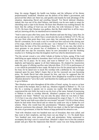 king: his energy flagged, his health was broken, and the influence of his throne
proportionately weakened. Absalom saw the defects of his father’s government, and
perceived that others saw them too, and quickly and meanly he took advantage of the
situation, deprecating David and extolling himself. Yet David idolized Absalom,
indeed, this was one of his chief failures, and bitterly was he now made to smart for
cherishing such a viper in his bosom. He knew that Absalom was exalting himself. He
knew that the calling of God was not with him, but with Solomon (2 Sam. 7:12;
12:25). He knew that Absalom was godless, that the flesh ruled him in all his ways;
and yet, knowing all this, he interfered not to restrain him.
"And it came to pass after forty years, that Absalom said unto the king, I pray thee, let
me go and pay my vow, which I have vowed unto the Lord, in Hebron" (15:7). We are
not sure from what point these forty years date, but certainly not from the time of
David’s coronation, for in such a case we would now have arrived at the closing year
of his reign, which is obviously not the case—see 2 Samuel 21:1. Possibly it is to be
dated from the time of his first anointing (1 Sam. 16:13). At any rate, that which is
most germane to our present line of meditation is, Absalom considered that his
wicked plot was ripe for execution, hence he now proceeded to put the finishing
touches to it. Nothing less than the kingdom itself was what he determined to seize.
"For thy servant vowed a vow while I abode at Geshur in Syria, saying, If the Lord
shall bring me again indeed to Jerusalem, then I will serve the Lord. And the king said
unto him, Go in peace. So he arose, and went to Hebron" (vv. 8, 9). Absalom’s
duplicity and hypocrisy appear in all their hideousness. He cloaked his insurrection
under the guise of offering sacrifice unto Jehovah (Deut. 23:21-23) in performance of
a vow which he pretended to have made. He had no love for his parent and no fear for
his God, for he dared now to mock His worship with a deliberate lie. He cunningly
imposed upon his poor father’s hopes that at last his wayward son was becoming
pious. No doubt David had often prayed for him, and now he supposed that his
supplications were beginning to be answered. How delighted he would be to hear that
Absalom desired to "serve the Lord," and therefore he readily gave his consent for him
to go to Hebron.
"But Absalom sent spies throughout all the tribes of Israel, saying, As soon as ye hear
the sound of the trumpet, then ye shall say, Absalom reigneth in Hebron" (v. 10). Let
this be a warning to parents not to assume too readily that their children have
experienced the new birth, but wait to see the fruits of the same. Instead of journeying
to Hebron in order to worship Jehovah, Absalom’s purpose was to be acclaimed
monarch over Israel. "Hebron" was not only the place where he was born (2 Sam.
3:2,3) but it was also where David had commenced his reign (2 Sam. 5: 1-3). These
"spies" that he sent forth were either his own trusted "servants" (14:30) or those whose
hearts he had stolen from David and on whom he could now rely to further his evil
scheme. Those who would hear this proclamation "Absalom reigneth" might draw
whatever conclusion they pleased—that David was dead, or that he had relinquished
the reins of government, or that the Nation at large preferred his attractive son.
"And with Absalom went two hundred men out of Jerusalem, that were called, and
they went in their simplicity, and they knew not any thing" (v. 11). No doubt these
"two hundred men were persons of rank and prominence, being summoned to
accompany the king’s son to a sacred feast. Absalom’s object was to awe the common
people and give them the impression that David’s cause was now being deserted at
8
 