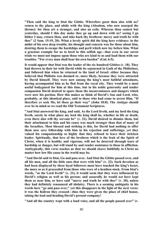 "Then said the king to Ittai the Gittite. Wherefore goest thou also with us?
return to thy place, and abide with the king (Absalom, who now usurped the
throne): for thou art a stranger, and also an exile. Whereas thou camest but
yesterday, should I this day make thee go up and down with us? seeing I go
hither I may, return thou, and take back thy brethren: mercy and truth be with
thee" (2 Sam. 15:19, 20). What a lovely spirit did the king here evidence: in the
midst of his own deep trouble, his thought and concern was for those about him,
desiring them to escape the hardships and peril which now lay before him. What
a gracious example for us to heed in this selfish age—that even in our sorest
trials we must not impose upon those who are kind to us and load them with our
troubles. "For every man shall bear his own burden" (Gal. 6:5).
It would appear that Ittai was the leader of the six hundred Gittites (v. 18). They
had thrown in their lot with David while he sojourned in Gath of the Philistines,
and followed him when he returned to the land of Israel: either because they
believed that Philistia was doomed or, more likely, because they were attracted
by David himself. They were now among the king’s most faithful attendants,
having accompanied him as he fled from the royal city. They would be a most
useful bodyguard for him at this time, but in his noble generosity and tender
compassion David desired to spare them the inconveniences and dangers which
were now his portion. How this makes us think of David’s Son and Lord, who,
probably, at this identical place, said to those who had come to arrest Him, "If
therefore ye seek Me, let these go their way" (John 18:8). The Antitype should
ever be in mind as we read the Old Testament Scriptures.
"And Ittai answered the king, and said, As the Lord liveth, and my lord the king
liveth, surely in what place my lord the king shall be, whether in life or death,
even there also will thy servant be" (v. 21). David desired to dismiss them, but
their attachment to him and his cause was much stronger than that of many of
the Israelites. Most blessed and striking is this, for David had nothing to offer
them now save fellowship with him in his rejection and sufferings; yet they
valued his companionship so highly that they refused to leave their stricken
leader. Spiritually, that love of the brethren which is the fruit of the Spirit of
Christ, when it is healthy and vigorous, will not be deterred through tears of
hardship or danger, but will stand by and render assistance to those in affliction.
Antitypically, this verse teaches us that we should cleave faithfully to Christ no
matter how low His cause in the world may be.
"And David said to Ittai, Go and pass over. And Ittai the Gittite passed over, and
all his men, and all the little ones that were with him" (v. 22). Such devotion as
had been displayed by these loyal followers must have touched the king’s heart,
the more so as it proceeded from those who were of a heathen stock. From Ittai’s
words, "as the Lord liveth" (v. 21), it would seem that they were influenced by
David’s religion as well as his person; and assuredly he would not have kept
them so near him, or have said "mercy and truth be with thee" (v. 20), unless
they had definitely renounced all idolatry. There is a seeming ambiguity in his
words here "go and pass over," yet this disappears in the light of the next verse:
it was the Kidron they crossed—thus they were given the place of chief honor,
taking the lead and heading David’s present company!
"And all the country wept with a loud voice, and all the people passed over" (v.
80
 