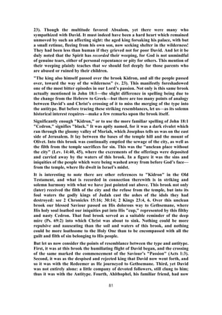 23). Though the multitude favored Absalom, yet there were many who
sympathized with David. It must indeed have been a hard heart which remained
unmoved by such an affecting sight: the aged king forsaking his palace, with but
a small retinue, fleeing from his own son, now seeking shelter in the wilderness!
They had been less than human if they grieved not for poor David. And let it be
duly noted that the Spirit has recorded their weeping, for God is not unmindful
of genuine tears, either of personal repentance or pity for others. This mention of
their weeping plainly teaches that we should feel deeply for those parents who
are abused or ruined by their children.
"The king also himself passed over the brook Kidron, and all the people passed
over, toward the way of the wilderness" (v. 23). This manifestly foreshadowed
one of the most bitter episodes in our Lord’s passion. Not only is this same brook
actually mentioned in John 18:1—the slight difference in spelling being due to
the change from the Hebrew to Greek—but there are too many points of analogy
between David’s and Christ’s crossing of it to miss the merging of the type into
the antitype. But before tracing these striking resemblances, let us—as its solemn
historical interest requires—make a few remarks upon the brook itself.
Significantly enough "Kidron," or to use the more familiar spelling of John 18:1
"Cedron," signifies "black." It was aptly named, for it was a dark rivulet which
ran through the gloomy valley of Moriah, which Josephus tells us was on the east
side of Jerusalem. It lay between the bases of the temple hill and the mount of
Olivet. Into this brook was continually emptied the sewage of the city, as well as
the filth from the temple sacrifices for sin. This was the "unclean place without
the city" (Lev. 14:40, 45), where the excrements of the offerings were deposited
and carried away by the waters of this brook. In a figure it was the sins and
iniquities of the people which were being washed away from before God’s face—
from the temple, where He dwelt in Israel’s midst.
It is interesting to note there are other references to "Kidron" in the Old
Testament, and what is recorded in connection therewith is in striking and
solemn harmony with what we have just pointed out above. This brook not only
(later) received the filth of the city and the refuse from the temple, but into its
foul waters the godly kings of Judah cast the ashes of the idols they had
destroyed: see 2 Chronicles 15:16; 30:14; 2 Kings 23:4, 6. Over this unclean
brook our blessed Saviour passed on His dolorous way to Gethsemane, where
His holy soul loathed our iniquities put into His "cup," represented by this filthy
and nasty Cedron. That foul brook served as a suitable reminder of the deep
mire (Ps. 69:2) into which Christ was about to sink. Nothing could be more
repulsive and nauseating than the soil and waters of this brook, and nothing
could be more loathsome to the Holy One than to be encompassed with all the
guilt and filth of sin belonging to His people.
But let us now consider the points of resemblance between the type and antitype.
First, it was at this brook the humiliating flight of David began, and the crossing
of the same marked the commencement of the Saviour’s "Passion" (Acts 1:3).
Second, it was as the despised and rejected king that David now went forth, and
so it was with the Redeemer as He journeyed to Gethsemane. Third, yet David
was not entirely alone: a little company of devoted followers, still clung to him;
thus it was with the Antitype. Fourth, Ahithophel, his familiar friend, had now
81
 