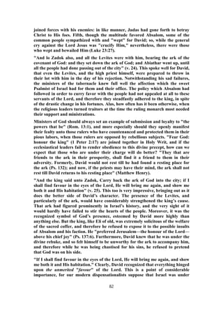 joined forces with his enemies: in like manner, Judas had gone forth to betray
Christ to His foes. Fifth, though the multitude favored Absalom, some of the
common people sympathized with and "wept" for David; so, while the general
cry against the Lord Jesus was "crucify Him," nevertheless, there were those
who wept and bewailed Him (Luke 23:27).
"And lo Zadok also, and all the Levites were with him, bearing the ark of the
covenant of God: and they set down the ark of God; and Abiathar went up, until
all the people had done passing out of the city" (v. 24). This spoke well for David,
that even the Levites, and the high priest himself, were prepared to throw in
their lot with him in the day of his rejection. Notwithstanding his sad failures,
the ministers of the tabernacle knew full well the affection which the sweet
Psalmist of Israel had for them and their office. The policy which Absalom had
followed in order to curry favor with the people had not appealed at all to these
servants of the Lord, and therefore they steadfastly adhered to the king, in spite
of the drastic change in his fortunes. Alas, how often has it been otherwise, when
the religious leaders turned traitors at the time the ruling monarch most needed
their support and ministrations.
Ministers of God should always set an example of submission and loyalty to "the
powers that be" (Rom. 13:1), and more especially should they openly manifest
their fealty unto those rulers who have countenanced and protected them in their
pious labors, when those rulers are opposed by rebellious subjects. "Fear God:
honour the king" (1 Peter 2:17) are joined together in Holy Writ, and if the
ecclesiastical leaders fail to render obedience to this divine precept, how can we
expect that those who are under their charge will do better? "They that are
friends to the ark in their prosperity, shall find it a friend to them in their
adversity. Formerly, David would not rest till he had found a resting place for
the ark (Ps. 132); and now, if the priests may have their mind, the ark shall not
rest till David returns to his resting place" (Matthew Henry).
"And the king said unto Zadok, Carry back the ark of God into the city; if I
shall find favour in the eyes of the Lord, He will bring me again, and show me
both it and His habitation" (v. 25). This too is very impressive, bringing out as it
does the better side of David’s character. The presence of the Levites, and
particularly of the ark, would have considerably strengthened the king’s cause.
That ark had figured prominently in Israel’s history, and the very sight of it
would hardly have failed to stir the hearts of the people. Moreover, it was the
recognized symbol of God’s presence, esteemed by David more highly than
anything else. But the king, like Eli of old, was extremely solicitous of the welfare
of the sacred coffer, and therefore he refused to expose it to the possible insults
of Absalom and his faction. He "preferred Jerusalem—the honour of the Lord—
above his chief joy" (Ps. 137:6). Furthermore, David knew that he was under the
divine rebuke, and so felt himself to be unworthy for the ark to accompany him,
and therefore while he was being chastised for his sins, he refused to pretend
that God was on his side.
"If I shall find favour in the eyes of the Lord, He will bring me again, and show
me both it and His habitation." Clearly, David recognized that everything hinged
upon the unmerited "favour" of the Lord. This is a point of considerable
importance, for our modern dispensationalists suppose that Israel was under
82
 