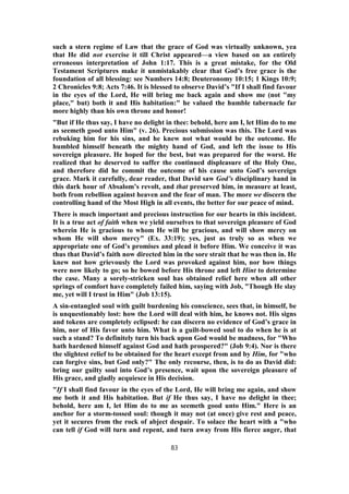 such a stern regime of Law that the grace of God was virtually unknown, yea
that He did not exercise it till Christ appeared—a view based on an entirely
erroneous interpretation of John 1:17. This is a great mistake, for the Old
Testament Scriptures make it unmistakably clear that God’s free grace is the
foundation of all blessing: see Numbers 14:8; Deuteronomy 10:15; 1 Kings 10:9;
2 Chronicles 9:8; Acts 7:46. It is blessed to observe David’s "If I shall find favour
in the eyes of the Lord, He will bring me back again and show me (not "my
place," but) both it and His habitation:" he valued the humble tabernacle far
more highly than his own throne and honor!
"But if He thus say, I have no delight in thee: behold, here am I, let Him do to me
as seemeth good unto Him" (v. 26). Precious submission was this. The Lord was
rebuking him for his sins, and he knew not what would be the outcome. He
humbled himself beneath the mighty hand of God, and left the issue to His
sovereign pleasure. He hoped for the best, but was prepared for the worst. He
realized that he deserved to suffer the continued displeasure of the Holy One,
and therefore did he commit the outcome of his cause unto God’s sovereign
grace. Mark it carefully, dear reader, that David saw God’s disciplinary hand in
this dark hour of Absalom’s revolt, and that preserved him, in measure at least,
both from rebellion against heaven and the fear of man. The more we discern the
controlling hand of the Most High in all events, the better for our peace of mind.
There is much important and precious instruction for our hearts in this incident.
It is a true act of faith when we yield ourselves to that sovereign pleasure of God
wherein He is gracious to whom He will be gracious, and will show mercy on
whom He will show mercy" (Ex. 33:19); yes, just as truly so as when we
appropriate one of God’s promises and plead it before Him. We conceive it was
thus that David’s faith now directed him in the sore strait that he was then in. He
knew not how grievously the Lord was provoked against him, nor how things
were now likely to go; so he bowed before His throne and left Hint to determine
the case. Many a sorely-stricken soul has obtained relief here when all other
springs of comfort have completely failed him, saying with Job, "Though He slay
me, yet will I trust in Him" (Job 13:15).
A sin-entangled soul with guilt burdening his conscience, sees that, in himself, be
is unquestionably lost: how the Lord will deal with him, he knows not. His signs
and tokens are completely eclipsed: he can discern no evidence of God’s grace in
him, nor of His favor unto him. What is a guilt-bowed soul to do when he is at
such a stand? To definitely turn his back upon God would be madness, for "Who
hath hardened himself against God and hath prospered?" (Job 9:4). Nor is there
the slightest relief to be obtained for the heart except from and by Him, for "who
can forgive sins, but God only?" The only recourse, then, is to do as David did:
bring our guilty soul into God’s presence, wait upon the sovereign pleasure of
His grace, and gladly acquiesce in His decision.
"If I shall find favour in the eyes of the Lord, He will bring me again, and show
me both it and His habitation. But if He thus say, I have no delight in thee;
behold, here am I, let Him do to me as seemeth good unto Him." Here is an
anchor for a storm-tossed soul: though it may not (at once) give rest and peace,
yet it secures from the rock of abject despair. To solace the heart with a "who
can tell if God will turn and repent, and turn away from His fierce anger, that
83
 