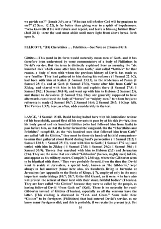 we perish not?" (Jonah 3:9), or a "Who can tell whether God will be gracious to
me?" (2 Sam. 12:22), is far better than giving way to a spirit of hopelessness.
"Who knoweth if He will return and repent, and leave a blessing behind Him"
(Joel 2:14): there the soul must abide until more light from above break forth
upon it.
ELLICOTT, "(18) Cherethites . . . Pelethites.—See Note on 2 Samuel 8:18.
Gittites.—This word in its form would naturally mean men of Gath, and it has
therefore been understood by some commentators of a body of Philistines in
David’s service. But the term is distinctly explained here as meaning the “six
hundred men which came after him from Gath,” and called “Gittites” for that
reason, a body of men with whom the previous history of David has made us
very familiar. They had gathered to him during his outlawry (1 Samuel 22:1-2),
had been with him at Keilah (1 Samuel 23:13), in the wilderness of Paran (1
Samuel 25:13), and at Gath (1 Samuel 27:3), “came after him from Gath” to
Ziklag, and shared with him in his life and exploits there (1 Samuel 27:8; 1
Samuel 29:2; 1 Samuel 30:1-9), and went up with him to Hebron (2 Samuel 23),
and thence to Jerusalem (2 Samuel 5:6). They are generally supposed to have
afterwards constituted the body of “heroes” or “mighty men,” to whom frequent
reference is made (2 Samuel 10:7; 2 Samuel 16:6; 2 Samuel 20:7; 1 Kings 1:8).
The Vatican LXX. here, as often, adds considerably to the text.
LANGE, "2 Samuel 15:18. David having halted here with his immediate retinue
(of his household), caused first all his servants to pass by at his side (‫ָדוֹ‬‫י‬‫ל־‬ַ‫,)ﬠ‬ then
his body guard and six hundred Gittites (who had followed him from Gath) to
pass before him, so that the latter formed the vanguard. On the “Cherethites and
Pelethites” comp8:18. As the “six hundred men that followed him from Gath”
are called “all the Gittites,” they must be those six hundred faithful companions-
in-arms that gathered about David during Saul’s persecution ( 1 Samuel 22:2; 1
Samuel 23:13; 1 Samuel 25:13), went with him to Gath ( 1 Samuel 27:2 sq.) and
settled with him in Ziklag ( 1 Samuel 27:8; 1 Samuel 29:2; 1 Samuel 30:1; 1
Samuel 30:9). Thence they marched with him to Hebron (2:3) and Jerusalem
(5:6). They are the same that are called “Gibborim” [heroes, mighty men] in16:6,
and appear as his military escort. Comp20:7; 23:8 sqq, where the Gibborim seem
to be identical with these. “They very probably formed, from the time that David
went to reside at Jerusalem, a special body, known as ‘the Gibborim,’ kept
always in full number (hence here also, six hundred), living in barracks at
Jerusalem (see Appendix to the Books of Kings, § 7), employed only in the most
important undertakings (10:7; 20:7, 9) the Old Guard, as it were, who here also
will protect the retreat of their lord with their stout, faithful bodies” (Thenius).
They are here called “the Gittites” because they were so called by the people, as
having followed David “from Gath on” (Keil). There is no necessity for read-
Gibborim instead of Gittites (Thenius), especially as all the versions have the
latter. [This reading is discussed in “Text. and Gram.” Some hold these
“Gittites” to be foreigners (Philistines) that had entered David’s service, as we
know many foreigners did; and this is probable, if we retain the present text. But
84
 