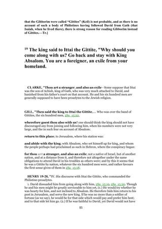 that the Gibborim were called “Gittites” (Keil) is not probable, and as there is no
account of such a body of Philistines having followed David from Gath (that
Isaiah, when he lived there), there is strong reason for reading Gibborim instead
of Gittites.—Tr.]
19 The king said to Ittai the Gittite, "Why should you
come along with us? Go back and stay with King
Absalom. You are a foreigner, an exile from your
homeland.
CLARKE, "Thou art a stranger, and also an exile - Some suppose that Ittai
was the son of Achish, king of Gath, who was very much attached to David, and
banished from his father’s court on that account. He and his six hundred men are
generally supposed to have been proselytes to the Jewish religion.
GILL, "Then said the king to Ittai the Gittite,.... Who was over the band of
Gittites, the six hundred men, 2Sa_15:22,
wherefore goest thou also with us? one should think the king should not have
discouraged any from joining and following him, when his numbers were not very
large, and the in such fear on account of Absalom:
return to this place; to Jerusalem, where his station was:
and abide with the king; with Absalom, who set himself up for king, and whom
the people perhaps had proclaimed as such in Hebron, where the conspiracy began:
for thou art a stranger, and also an exile; not a native of Israel, but of another
nation, and at a distance from it, and therefore not altogether under the same
obligations to attend David in his troubles as others were; and by this it seems that
he was a Gittite by nation, whatever the six hundred men were, and rather favours
the first sense given of them in 2Sa_15:18.
HENRY 19-20, "IV. His discourse with Ittai the Gittite, who commanded the
Philistine-proselytes.
1. David dissuaded him from going along with him, 2Sa_15:19, 2Sa_15:20. Though
he and his men might be greatly serviceable to him yet, (1.) He would try whether he
was hearty for him, and not inclined to Absalom. He therefore bids him return to his
post in Jerusalem, and serve the new king. If he was no more than a soldier of
fortune (as we say), he would be for that side which would pay and prefer him best;
and to that side let him go. (2.) If he was faithful to David, yet David would not have
85
 