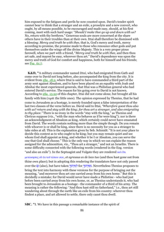 him exposed to the fatigues and perils he now counted upon. David's tender spirit
cannot bear to think that a stranger and an exile, a proselyte and a new convert, who
ought, by all means possible, to be encouraged and made easy, should, at his first
coming, meet with such hard usage: “Should I make thee go up and down with us?
No, return with thy brethren.” Generous souls are more concerned at the share
others have in their troubles than at their own. Ittai shall therefore be dismissed with
a blessing: Mercy and truth be with thee, that is, God's mercy and truth, mercy
according to promise, the promise made to those who renounce other gods and put
themselves under the wings off the divine Majesty. This is a very proper pious
farewell, when we part with a friend, “Mercy and truth be with thee, and then thou
art safe, and mayest be easy, wherever thou art.” David's dependence was upon the
mercy and truth of God for comfort and happiness, both for himself and his friends;
see Psa_61:7.
K&D, "A military commander named Ittai, who had emigrated from Gath and
come over to David not long before, also accompanied the king from the city. It is
evident from 2Sa_18:2, where Ittai is said to have commanded a third part of the
army sent against Absalom, and to have been placed on an equality with Joab and
Abishai the most experienced generals, that Ittai was a Philistian general who had
entered David's service. The reason for his going over to David is not known.
According to 2Sa_15:22 of this chapter, Ittai did not come alone, but brought all his
family with him (taph: the little ones). The opinion expressed by Thenius, that he had
come to Jerusalem as a hostage, is merely founded upon a false interpretation of the
last two clauses of the verse before us. David said to Ittai, “Wherefore goest thou also
with us? return and stay with the king; for thou art a stranger, and also emigrating
to thy place.” There is no irony in the words “stay with the king,” as Thenius and
Clericus suppose (viz., “with the man who behaves as if he were king”); nor is there
an acknowledgment of Absalom as king, which certainly could never have emanated
from David. The words contain nothing more than the simple though: Do you remain
with whoever is or shall be king, since there is no necessity for you as a stranger to
take sides at all. This is the explanation given by Seb. Schmidt: “It is not your place to
decide this context as to who ought to be king; but you may remain quiet and see
whom God shall appoint as king, and whether it be I or Absalom, you can serve the
one that God shall choose.” This is the only way in which we can explain the reason
assigned for the admonition, viz., “Thou art a stranger,” and not an Israelite. There is
some difficulty connected with the following words (rendered in the Eng. version
“and also an exile”). In the Septuagint and Vulgate they are rendered καᆳ ᆋτι
µετώκησας σᆷ ᅚκ τοሞ τόπου σου, et egressus es de loco tuo (and thou hast gone out from
thine own place); but in adopting this rendering the translators have not only passed
over the ‫ם‬ַ (also), but have taken ָ‫ך‬ ְ‫ּומ‬‫ק‬ ְ‫מ‬ ִ‫ל‬ for ָ‫ך‬ ְ‫ּומ‬‫ק‬ ְ ִ‫.מ‬ Nevertheless Thenius proposes to
bring the text into harmony with these versions for the purpose of bringing out the
meaning, “and moreover thou art one carried away from his own home.” But this is
decidedly a mistake; for David would never have made a Philistine - who had just
before been carried away from his own home, or, as Thenius understands it, who had
been brought to Jerusalem as a hostage - the commander of a third of his army. The
meaning is rather the following: “And thou hast still no fatherland,” i.e., thou art still
wandering about through the earth like an exile from his country: wherever thou
findest a place, and art allowed to settle, there only canst thou dwell.
SBC. "I. We have in this passage a remarkable instance of the spirit of
86
 