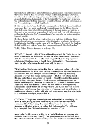 truepatriotism, all the more remarkable because, in one sense, patriotism is not quite
the word to apply to Ittai, for he was a stranger and an alien, though a naturalised
Israelite. In him we have a singular instance of that devotion to a person which will
always be the leading characteristic of the Christian life. The legalist may be devoted
to a system; the moralist may be devoted to an idea; the real Christian will be devoted
to a Person, to the person of a living Christ.
II. Ittai was the kind of man that David wanted, and he is the kind of man that Christ
wants now. There are many people ready enough to make the Lord Jesus Christ a
kind of stepping-stone to help them into heaven. If they can make a convenience of
Him and He can serve their purpose in a dying hour, it is all very well. It is not such
as these the Lord wants. The "citizens of heaven" are men who are partakers of their
Master’s nobility.
III. It was the fact that David had received him as an exile that first bound Ittai’s
heart to him. We also are strangers and exiles. Christ gives us a home. Our adoption
into His family should be a motive power which will bear us through all the shocks of
the battle of life and make us "more than conquerors through Him that loved us."
W. Hay Aitken, Mission Sermons, 1st series, p. 168.
BENSON, "2 Samuel 15:19-20. Then said the king to Ittai the Gittite, &c. — He
seems to have been the commander of those six hundred men before mentioned.
And the Jews make him the son of Achish, king of Gath, who, they say, out of
religion and friendship came to David. Return to thy place — To Jerusalem,
where thy place of residence is. And abide with the king —
With Absalom, king by usurpation. For thou art a stranger and an exile — Not
much concerned in our affairs, and therefore thou oughtest not to be involved in
our troubles. And, as a stranger, thou mayest hope to be civilly treated by
Absalom. Whereas thou camest but yesterday — That is, very lately; should I
this day make thee go up and down with us? — Should I unsettle thee again so
soon? Seeing I go whither I may — Or, I know not whither, having now no
certain dwelling-place. Take back thy brethren — Thy countrymen the Gittites.
Mercy and truth be with thee — Since I am now unable to recompense thy
kindness and fidelity to me, my hearty prayer to God is, that he would show to
thee his mercy, in blessing thee with all sorts of blessings, and his faithfulness in
making good all these promises which he hath made, not to Israelites only, but to
all true-hearted proselytes, such as thou art.
COFFMAN, "The picture that emerges here is that of David standing by the
Brook Kidron, taking with him all of the city of Jerusalem who wished to
accompany him. "David compelled none. Those whose hearts were with
Absalom, to Absalom let them go, and so shall their doom be. They will soon
have enough of him. Christ enlists none but volunteers."[20]
Apparently, David was surprised by the arrival of Ittai and his company who
had come to Jerusalem only recently. That group should not be confused with
the Gittites mentioned a moment earlier. Those first mentioned were the faithful
87
 