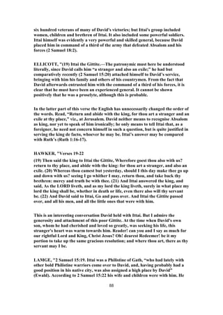 six hundred veterans of many of David's victories; but Ittai's group included
women, children and brethren of Ittai. It also included some powerful soldiers.
Ittai himself was evidently a very powerful and skilled general, because David
placed him in command of a third of the army that defeated Absalom and his
forces (2 Samuel 18:2).
ELLICOTT, "(19) Ittai the Gittite.—The patronymic must here be understood
literally, since David calls him “a stranger and also an exile;” he had but
comparatively recently (2 Samuel 15:20) attached himself to David’s service,
bringing with him his family and others of his countrymen. From the fact that
David afterwards entrusted him with the command of a third of his forces, it is
clear that he must have been an experienced general. It cannot be shown
positively that he was a proselyte, although this is probable.
In the latter part of this verse the English has unnecessarily changed the order of
the words. Read, “Return and abide with the king, for thou art a stranger and an
exile at thy place,” viz., at Jerusalem. David neither means to recognise Absalom
as king, nor yet to speak of him ironically; he only means to tell Ittai that, as a
foreigner, he need not concern himself in such a question, but is quite justified in
serving the king de facto, whoever he may be. Ittai’s answer may be compared
with Ruth’s (Ruth 1:16-17).
HAWKER, "Verses 19-22
(19) Then said the king to Ittai the Gittite, Wherefore goest thou also with us?
return to thy place, and abide with the king: for thou art a stranger, and also an
exile. (20) Whereas thou camest but yesterday, should I this day make thee go up
and down with us? seeing I go whither I may, return thou, and take back thy
brethren: mercy and truth be with thee. (21) And Ittai answered the king, and
said, As the LORD liveth, and as my lord the king liveth, surely in what place my
lord the king shall be, whether in death or life, even there also will thy servant
be. (22) And David said to Ittai, Go and pass over. And Ittai the Gittite passed
over, and all his men, and all the little ones that were with him.
This is an interesting conversation David held with Ittai. But I admire the
generosity and attachment of this poor Gittite. At the time when David's own
son, whom he had cherished and loved so greatly, was seeking his life, this
stranger's heart was warm towards him. Reader! can you and I say as much for
our rightful Lord and King, Christ Jesus? Oh! dearest Redeemer! be it my
portion to take up the same gracious resolution; and where thou art, there as thy
servant may I be.
LAMGE, "2 Samuel 15:19. Ittai was a Philistine of Gath, “who had lately with
other bold Philistine warriors come over to David, and, having probably had a
good position in his native city, was also assigned a high place by David”
(Ewald). According to 2 Samuel 15:22 his wife and children were with him. He
88
 