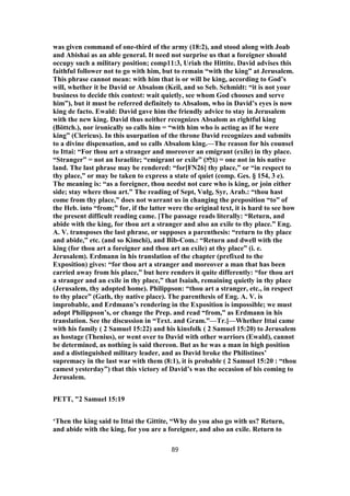 was given command of one-third of the army (18:2), and stood along with Joab
and Abishai as an able general. It need not surprise us that a foreigner should
occupy such a military position; comp11:3, Uriah the Hittite. David advises this
faithful follower not to go with him, but to remain “with the king” at Jerusalem.
This phrase cannot mean: with him that is or will be king, according to God’s
will, whether it be David or Absalom (Keil, and so Seb. Schmidt: “it is not your
business to decide this contest: wait quietly, see whom God chooses and serve
him”), but it must be referred definitely to Absalom, who in David’s eyes is now
king de facto. Ewald: David gave him the friendly advice to stay in Jerusalem
with the new king. David thus neither recognizes Absalom as rightful king
(Böttch.), nor ironically so calls him = “with him who is acting as if he were
king” (Clericus). In this usurpation of the throne David recognizes and submits
to a divine dispensation, and so calls Absalom king.—The reason for his counsel
to Ittai: “For thou art a stranger and moreover an emigrant (exile) in thy place.
“Stranger” = not an Israelite; “emigrant or exile” (‫ֶה‬‫ל‬ֹ‫)גּ‬ = one not in his native
land. The last phrase may be rendered: “for[FN26] thy place,” or “in respect to
thy place,” or may be taken to express a state of quiet (comp. Ges. § 154, 3 e).
The meaning is: “as a foreigner, thou needst not care who is king, or join either
side; stay where thou art.” The reading of Sept, Vulg, Syr, Arab.: “thou hast
come from thy place,” does not warrant us in changing the preposition “to” of
the Heb. into “from;” for, if the latter were the original text, it is hard to see how
the present difficult reading came. [The passage reads literally: “Return, and
abide with the king, for thou art a stranger and also an exile to thy place.” Eng.
A. V. transposes the last phrase, or supposes a parenthesis: “return to thy place
and abide,” etc. (and so Kimchi), and Bib-Com.: “Return and dwell with the
king (for thou art a foreigner and thou art an exile) at thy place” (i. e.
Jerusalem). Erdmann in his translation of the chapter (prefixed to the
Exposition) gives: “for thou art a stranger and moreover a man that has been
carried away from his place,” but here renders it quite differently: “for thou art
a stranger and an exile in thy place,” that Isaiah, remaining quietly in thy place
(Jerusalem, thy adopted home). Philippson: “thou art a stranger, etc., in respect
to thy place” (Gath, thy native place). The parenthesis of Eng. A. V. is
improbable, and Erdmann’s rendering in the Exposition is impossible; we must
adopt Philippson’s, or change the Prep. and read “from,” as Erdmann in his
translation. See the discussion in “Text. and Gram.”—Tr.]—Whether Ittai came
with his family ( 2 Samuel 15:22) and his kinsfolk ( 2 Samuel 15:20) to Jerusalem
as hostage (Thenius), or went over to David with other warriors (Ewald), cannot
be determined, as nothing is said thereon. But as he was a man in high position
and a distinguished military leader, and as David broke the Philistines’
supremacy in the last war with them (8:1), it is probable ( 2 Samuel 15:20 : “thou
camest yesterday”) that this victory of David’s was the occasion of his coming to
Jerusalem.
PETT, "2 Samuel 15:19
‘Then the king said to Ittai the Gittite, “Why do you also go with us? Return,
and abide with the king, for you are a foreigner, and also an exile. Return to
89
 