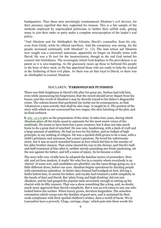 headquarters. Thus these men unwittingly countenanced Absalom’s evil devices, for
their presence signified that they supported his treason. This is a fair sample of the
methods employed by unprincipled politicians to further their selfish ends, getting
many to join their ranks or party under a complete misconception of the leader’s real
policy.
"And Absalom sent for Ahithophel, the Gilonite, David’s counsellor, from his city,
even from Giloh, while he offered sacrifices. And the conspiracy was strong, for the
people increased continually with Absalom" (v. 12). The man whose aid Absalom
now sought was a renowned statesman, apparently no longer on friendly terms with
David. He was a fit tool for the insurrectionist, though in the end God turned his
counsel into foolishness. The sovereignty which God displays in His providences is as
patent as it is awe-inspiring. As He graciously raises up those to befriend His people
in the hour of their need, so He has appointed those who are ready to help the wicked
in the furthering of their evil plans. As there was an Ittai loyal to David, so there was
an Ahithophel to counsel Absalom.
MACLAREN, "PARDONED SIN PUNISHED
There was little brightness in David’s life after his great sin. Nathan had told him,
even while announcing his forgiveness, that the sword should never depart from his
house; and this revolt of Absalom’s may be directly traced to his father’s disgraceful
crime. The solemn lesson that pardoned sin works out its consequences, so that
‘whatsoever a man soweth, that shall he also reap,’ is taught by it. The portion of the
story with which we are concerned has two stages,-the slow hatching of the plot, and
its final outburst.
I. 2Sa_15:1-6 give us the preparation of the mine. It takes four years, during which
Absalom plays all the tricks usual to aspirants for the most sweet voices of the
multitude. He seems to have been but a poor creature; but it does not take much
brain to do a great deal of mischief. He was vain, headstrong, with a dash of craft and
a large amount of ambition. He had no love for his father, and no ballast of high
principle, to say nothing of religion. He was a spoiled child grown to be a man, with a
child’s petulance and unreason, but a man’s passions. He loved his unfortunate
sister, but it was as much wounded honour as love which led him to the murder of
his elder brother Amnon. That crime cleared his way to the throne; and David’s half-
and-half treatment of him after it, neither sternly punishing nor freely pardoning, set
the son against the father, and left a sense of injury. So he became a rebel.
The story tells very vividly how he adopted the familiar tactics of pretenders. How
old, and yet how modern, it reads! We who live in a country where everybody is an
‘elector’ of some sort, and candidates are plentiful, see the same things going on, in a
little different dress, before our eyes. Absalom begins operations by dazzling people
with ostentatious splendour. In better days Samuel had trudged on foot, driving a
heifer before him, to anoint his father; and royalty had retained a noble simplicity in
the hands of Saul and David. But ‘plain living and high thinking’ did not suit
Absalom; and he had gauged the popular taste accurately enough in setting up his
chariot with its fifty runners. That was a show something like a king, and, no doubt,
much more approved than David’s simplicity. But it was an evil omen to any one who
looked below the surface. When luxury grows, devotion languishes. The senseless
ostentation which creeps into the families of good men, and is sustained by their
weak compliance with their spoiled children’s wishes, does a world of harm. We in
Lancashire have a proverb, ‘Clogs, carriage, clogs,’ which puts into three words the
9
 