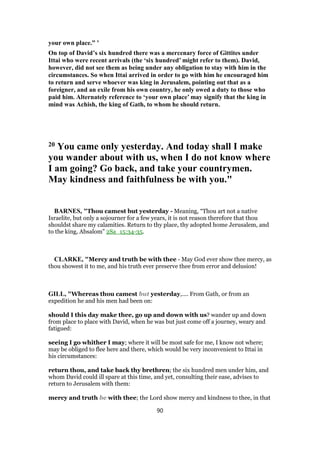 your own place.” ’
On top of David’s six hundred there was a mercenary force of Gittites under
Ittai who were recent arrivals (the ‘six hundred’ might refer to them). David,
however, did not see them as being under any obligation to stay with him in the
circumstances. So when Ittai arrived in order to go with him he encouraged him
to return and serve whoever was king in Jerusalem, pointing out that as a
foreigner, and an exile from his own country, he only owed a duty to those who
paid him. Alternately reference to ‘your own place’ may signify that the king in
mind was Achish, the king of Gath, to whom he should return.
20 You came only yesterday. And today shall I make
you wander about with us, when I do not know where
I am going? Go back, and take your countrymen.
May kindness and faithfulness be with you."
BARNES, "Thou camest but yesterday - Meaning, “Thou art not a native
Israelite, but only a sojourner for a few years, it is not reason therefore that thou
shouldst share my calamities. Return to thy place, thy adopted home Jerusalem, and
to the king, Absalom” 2Sa_15:34-35.
CLARKE, "Mercy and truth be with thee - May God ever show thee mercy, as
thou showest it to me, and his truth ever preserve thee from error and delusion!
GILL, "Whereas thou camest but yesterday,.... From Gath, or from an
expedition he and his men had been on:
should I this day make thee, go up and down with us? wander up and down
from place to place with David, when he was but just come off a journey, weary and
fatigued:
seeing I go whither I may; where it will be most safe for me, I know not where;
may be obliged to flee here and there, which would be very inconvenient to Ittai in
his circumstances:
return thou, and take back thy brethren; the six hundred men under him, and
whom David could ill spare at this time, and yet, consulting their ease, advises to
return to Jerusalem with them:
mercy and truth be with thee; the Lord show mercy and kindness to thee, in that
90
 
