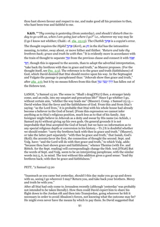 thou hast shown favour and respect to me, and make good all his promises to thee,
who hast been true and faithful to me.
K&D, "“Thy coming is yesterday (from yesterday), and should I disturb thee to-
day to go with us, when I am going just where I go?” i.e., wherever my way may lie
(I go I know not whither; Chald.: cf. 1Sa_23:13). The Chethib ָ‫ך‬ ֲ‫נוּע‬ ֲ‫א‬ is a copyist's error.
The thought requires the Hiphil ָ‫ך‬ ֲ‫יע‬ִ‫נ‬ ֲ‫א‬ (Keri), as ַ‫נוּע‬ in the Kal has the intransitive
meaning, to totter, sway about, or move hither and thither. “Return and take thy
brethren back; grace and truth be with thee.” It is evidently more in accordance with
the train of thought to separate ְ‫ך‬ ָ ִ‫ע‬ from the previous clause and connect it with ‫ת‬ ֶ‫מ‬ ֱ‫א‬ֶ‫ו‬
‫ד‬ ֶ‫ס‬ ֶ‫,ח‬ though this is opposed to the accents, than to adopt the adverbial interpretation,
“take back thy brethren with thee in grace and truth,” as Maurer proposes. (For the
thought itself, see Pro_3:3). The reference is to the grace and truth (faithfulness) of
God, which David desired that Ittai should receive upon his way. In the Septuagint
and Vulgate the passage is paraphrased thus: “Jehovah show thee grace and truth,”
after 2Sa_2:6; but it by no means follows from this that ָ‫ך‬ ְ ִ‫ע‬ ‫ה‬ ֶ‫שׂ‬ ֲ‫ע‬ַ‫ו‬ ‫ה‬ָ‫ּו‬‫ה‬ְ‫ו‬ has fallen out of
the Hebrew text.
LANGE, "2 Samuel 15:20. The sense is: “Shall 1 drag[FN27] thee, a stranger lately
come, and an exile, into my unquiet and precarious life?” Since I go whither I go,
without certain aim, “whither the way leads me” (Maurer). Comp. 1 Samuel 23:13.—
David wishes Ittai the favor and the faithfulness of God. From this and from Ittai’s
saying: “as the Lord lives,” it is probable that Ittai with his whole house had already
become a believer in the God of Israel. [From this expression we cannot infer
anything as to Ittai’s religious position, much less as to that of his family. Any
foreigner might believe in Jehovah as a deity and swear by His name (so Achish, 1
Samuel 29:6) without giving up his own gods. On general grounds it is not
improbable that Ittai accepted the God of Israel; but we have no information as to
any special religious depth or conversion in his history.—Tr.] It is doubtful whether
we should render: “carry thy brethren back with thee in grace and truth.” (Maurer),
or take the latter part separately: “with thee be grace and truth,” that Isaiah, God’s
(Keil); the accents favor the first, the connection of thought the second. Sept. and
Vulg. have: “and the Lord will do with thee grace and truth,” to which Vulg. adds:
“because thou hast shown grace and faithfulness,” whence Thenius (with Ew. and
Böttch. for the Sept. reading) will correspondingly change the Heb. text.[FN28] But
the words of Sept. and Vulg. seem to be an interpreting paraphrase, with the similar
words in2:5, 6, in mind. The text without this addition gives a good sense: “lead thy
brethren back; with thee be grace and faithfulness.”
PETT, "2 Samuel 15:20
“Inasmuch as you came but yesterday, should I this day make you go up and down
with us, seeing I go wherever I may? Return you, and take back your brothers. Mercy
and truth be with you.”
After all Ittai had only come to Jerusalem recently (although ‘yesterday’ was probably
not intended to be taken literally). How then could David expect him to share his
flight down to the Jordan rift and then into Transjordan, going wherever he felt it
necessary in order to avoid Absalom’s forces, not knowing what the outcome may be?
He might even never have the means by which to pay them. So David suggested that
91
 
